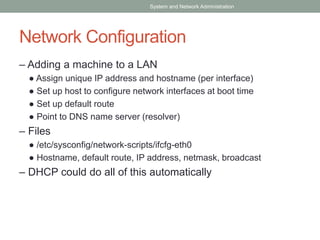 Network Configuration
– Adding a machine to a LAN
● Assign unique IP address and hostname (per interface)
● Set up host to configure network interfaces at boot time
● Set up default route
● Point to DNS name server (resolver)
– Files
● /etc/sysconfig/network-scripts/ifcfg-eth0
● Hostname, default route, IP address, netmask, broadcast
– DHCP could do all of this automatically
System and Network Administration
 