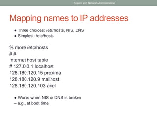 Mapping names to IP addresses
● Three choices: /etc/hosts, NIS, DNS
● Simplest: /etc/hosts
% more /etc/hosts
# #
Internet host table
# 127.0.0.1 localhost
128.180.120.15 proxima
128.180.120.9 mailhost
128.180.120.103 ariel
● Works when NIS or DNS is broken
– e.g., at boot time
System and Network Administration
 
