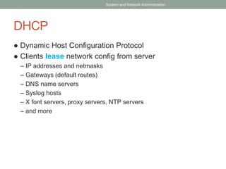 DHCP
● Dynamic Host Configuration Protocol
● Clients lease network config from server
– IP addresses and netmasks
– Gateways (default routes)
– DNS name servers
– Syslog hosts
– X font servers, proxy servers, NTP servers
– and more
System and Network Administration
 