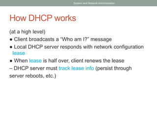 How DHCP works
(at a high level)
● Client broadcasts a “Who am I?” message
● Local DHCP server responds with network configuration
lease
● When lease is half over, client renews the lease
– DHCP server must track lease info (persist through
server reboots, etc.)
System and Network Administration
 