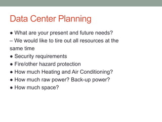Data Center Planning
● What are your present and future needs?
– We would like to tire out all resources at the
same time
● Security requirements
● Fire/other hazard protection
● How much Heating and Air Conditioning?
● How much raw power? Back-up power?
● How much space?
 
