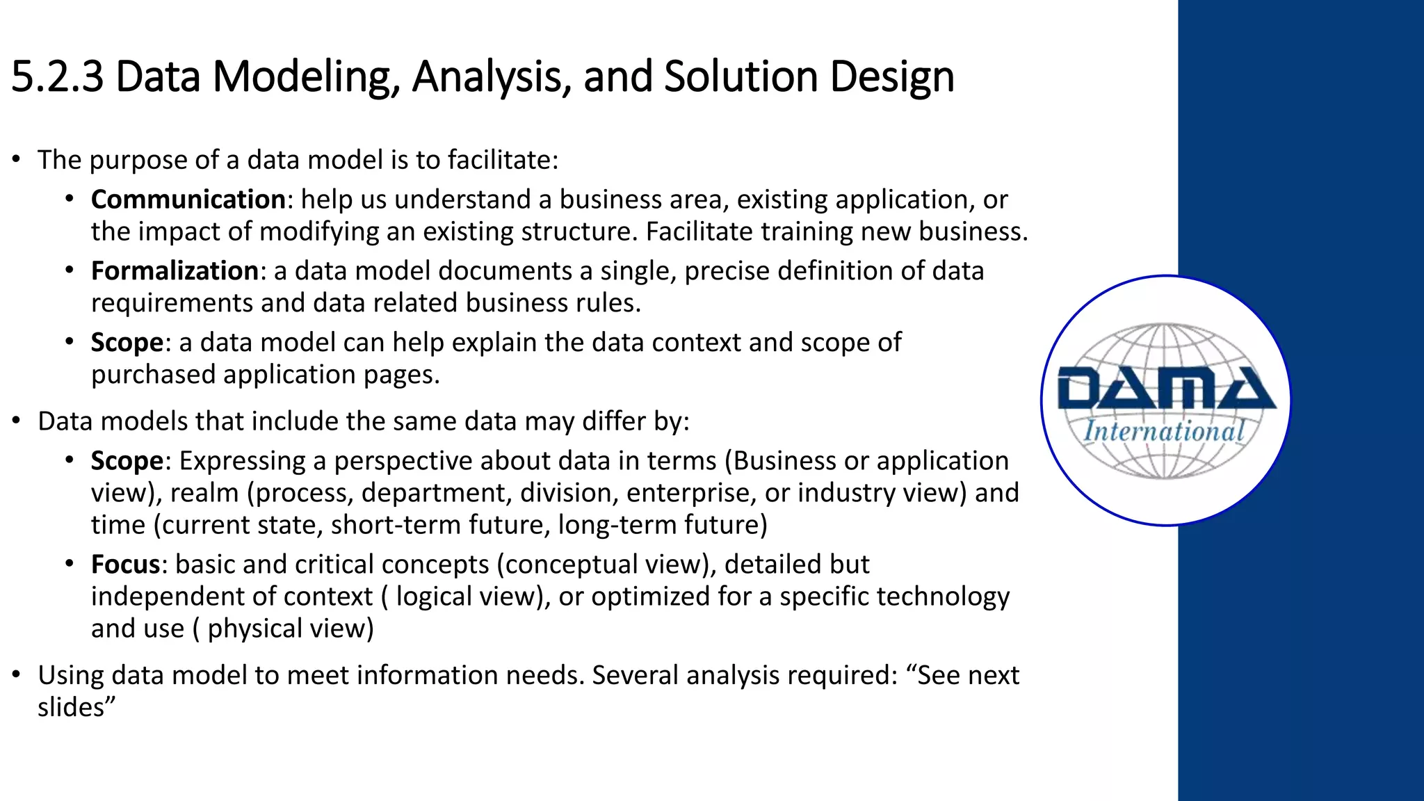 5.2.3 Data Modeling, Analysis, and Solution Design
• The purpose of a data model is to facilitate:
• Communication: help us understand a business area, existing application, or
the impact of modifying an existing structure. Facilitate training new business.
• Formalization: a data model documents a single, precise definition of data
requirements and data related business rules.
• Scope: a data model can help explain the data context and scope of
purchased application pages.
• Data models that include the same data may differ by:
• Scope: Expressing a perspective about data in terms (Business or application
view), realm (process, department, division, enterprise, or industry view) and
time (current state, short-term future, long-term future)
• Focus: basic and critical concepts (conceptual view), detailed but
independent of context ( logical view), or optimized for a specific technology
and use ( physical view)
• Using data model to meet information needs. Several analysis required: “See next
slides”
 