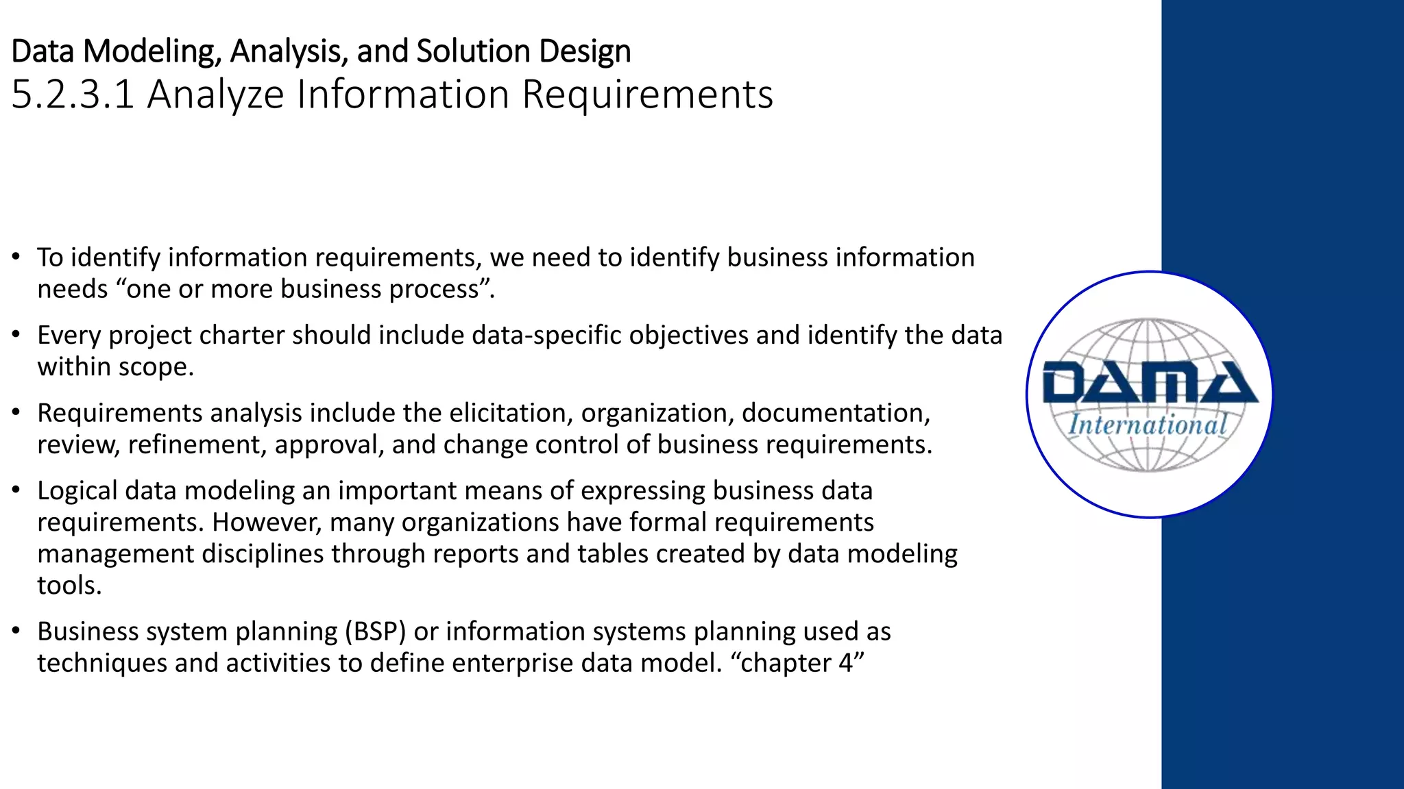 Data Modeling, Analysis, and Solution Design
5.2.3.1 Analyze Information Requirements
• To identify information requirements, we need to identify business information
needs “one or more business process”.
• Every project charter should include data-specific objectives and identify the data
within scope.
• Requirements analysis include the elicitation, organization, documentation,
review, refinement, approval, and change control of business requirements.
• Logical data modeling an important means of expressing business data
requirements. However, many organizations have formal requirements
management disciplines through reports and tables created by data modeling
tools.
• Business system planning (BSP) or information systems planning used as
techniques and activities to define enterprise data model. “chapter 4”
 