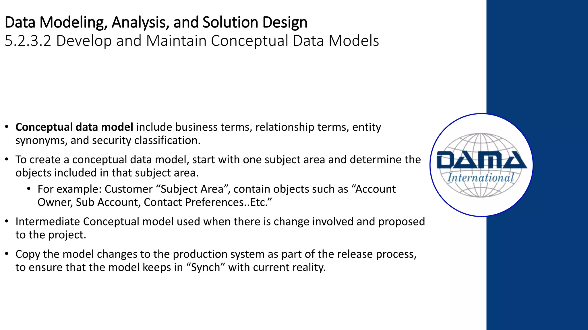 Data Modeling, Analysis, and Solution Design
5.2.3.2 Develop and Maintain Conceptual Data Models
• Conceptual data model include business terms, relationship terms, entity
synonyms, and security classification.
• To create a conceptual data model, start with one subject area and determine the
objects included in that subject area.
• For example: Customer “Subject Area”, contain objects such as “Account
Owner, Sub Account, Contact Preferences..Etc.”
• Intermediate Conceptual model used when there is change involved and proposed
to the project.
• Copy the model changes to the production system as part of the release process,
to ensure that the model keeps in “Synch” with current reality.
 