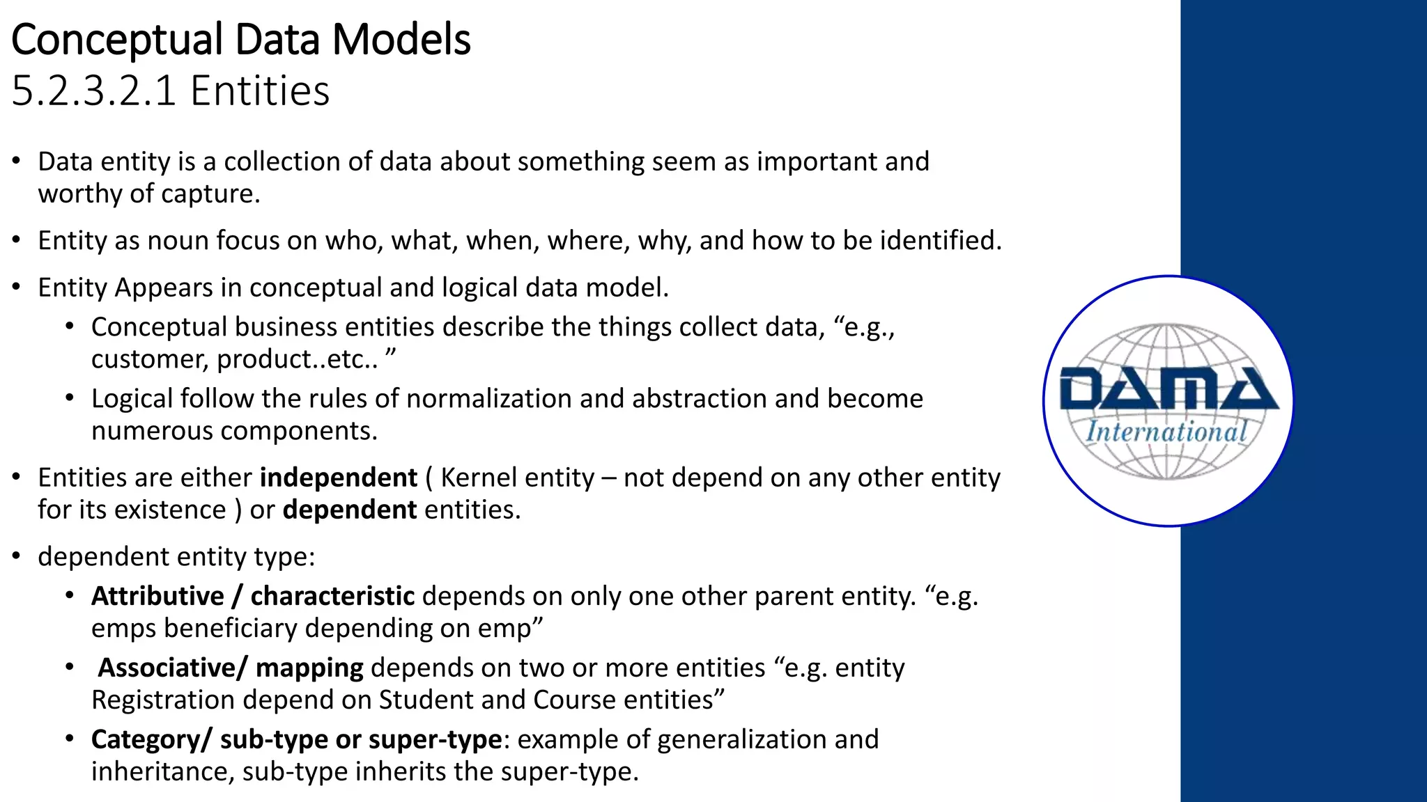 Conceptual Data Models
5.2.3.2.1 Entities
• Data entity is a collection of data about something seem as important and
worthy of capture.
• Entity as noun focus on who, what, when, where, why, and how to be identified.
• Entity Appears in conceptual and logical data model.
• Conceptual business entities describe the things collect data, “e.g.,
customer, product..etc.. ”
• Logical follow the rules of normalization and abstraction and become
numerous components.
• Entities are either independent ( Kernel entity – not depend on any other entity
for its existence ) or dependent entities.
• dependent entity type:
• Attributive / characteristic depends on only one other parent entity. “e.g.
emps beneficiary depending on emp”
• Associative/ mapping depends on two or more entities “e.g. entity
Registration depend on Student and Course entities”
• Category/ sub-type or super-type: example of generalization and
inheritance, sub-type inherits the super-type.
 