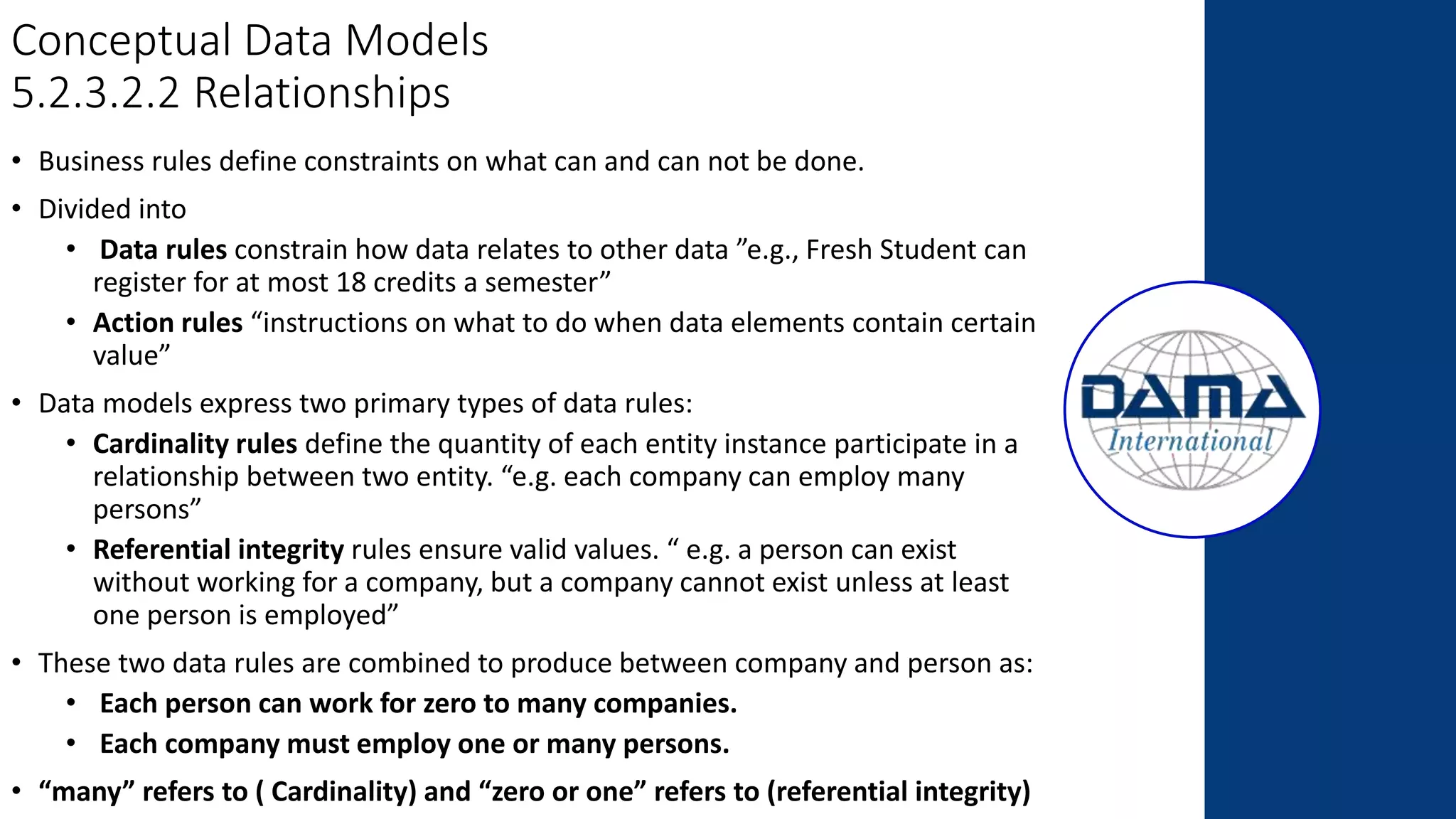 Conceptual Data Models
5.2.3.2.2 Relationships
• Business rules define constraints on what can and can not be done.
• Divided into
• Data rules constrain how data relates to other data ”e.g., Fresh Student can
register for at most 18 credits a semester”
• Action rules “instructions on what to do when data elements contain certain
value”
• Data models express two primary types of data rules:
• Cardinality rules define the quantity of each entity instance participate in a
relationship between two entity. “e.g. each company can employ many
persons”
• Referential integrity rules ensure valid values. “ e.g. a person can exist
without working for a company, but a company cannot exist unless at least
one person is employed”
• These two data rules are combined to produce between company and person as:
• Each person can work for zero to many companies.
• Each company must employ one or many persons.
• “many” refers to ( Cardinality) and “zero or one” refers to (referential integrity)
 