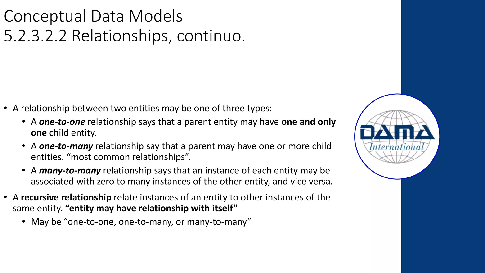 Conceptual Data Models
5.2.3.2.2 Relationships, continuo.
• A relationship between two entities may be one of three types:
• A one-to-one relationship says that a parent entity may have one and only
one child entity.
• A one-to-many relationship say that a parent may have one or more child
entities. “most common relationships”.
• A many-to-many relationship says that an instance of each entity may be
associated with zero to many instances of the other entity, and vice versa.
• A recursive relationship relate instances of an entity to other instances of the
same entity. “entity may have relationship with itself”
• May be “one-to-one, one-to-many, or many-to-many”
 