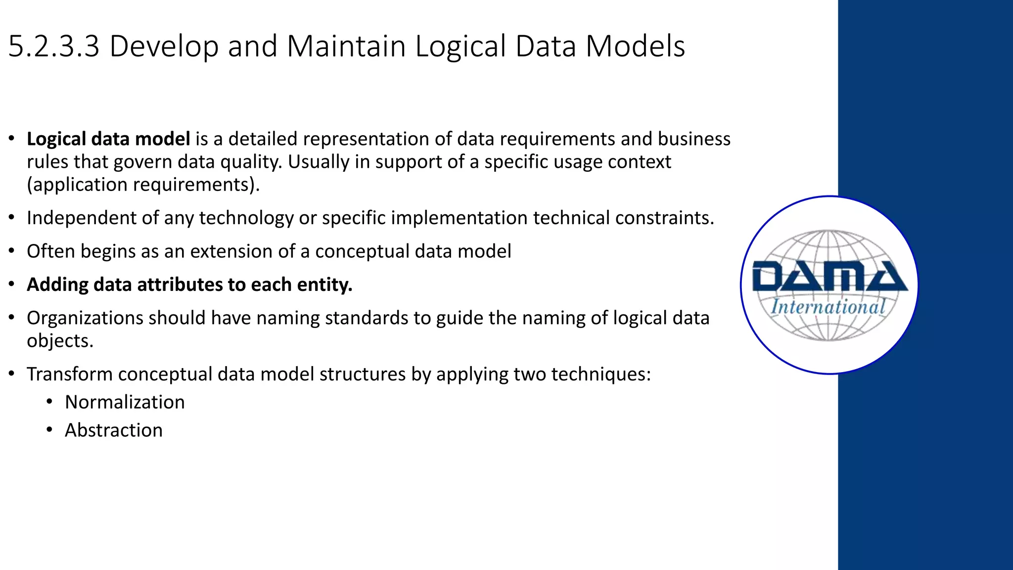 5.2.3.3 Develop and Maintain Logical Data Models
• Logical data model is a detailed representation of data requirements and business
rules that govern data quality. Usually in support of a specific usage context
(application requirements).
• Independent of any technology or specific implementation technical constraints.
• Often begins as an extension of a conceptual data model
• Adding data attributes to each entity.
• Organizations should have naming standards to guide the naming of logical data
objects.
• Transform conceptual data model structures by applying two techniques:
• Normalization
• Abstraction
 