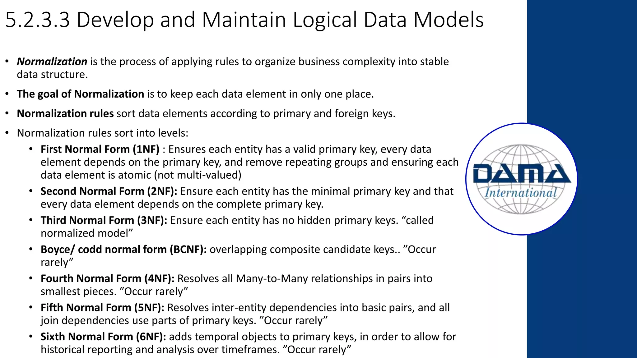 5.2.3.3 Develop and Maintain Logical Data Models
• Normalization is the process of applying rules to organize business complexity into stable
data structure.
• The goal of Normalization is to keep each data element in only one place.
• Normalization rules sort data elements according to primary and foreign keys.
• Normalization rules sort into levels:
• First Normal Form (1NF) : Ensures each entity has a valid primary key, every data
element depends on the primary key, and remove repeating groups and ensuring each
data element is atomic (not multi-valued)
• Second Normal Form (2NF): Ensure each entity has the minimal primary key and that
every data element depends on the complete primary key.
• Third Normal Form (3NF): Ensure each entity has no hidden primary keys. “called
normalized model”
• Boyce/ codd normal form (BCNF): overlapping composite candidate keys.. ”Occur
rarely”
• Fourth Normal Form (4NF): Resolves all Many-to-Many relationships in pairs into
smallest pieces. ”Occur rarely”
• Fifth Normal Form (5NF): Resolves inter-entity dependencies into basic pairs, and all
join dependencies use parts of primary keys. ”Occur rarely”
• Sixth Normal Form (6NF): adds temporal objects to primary keys, in order to allow for
historical reporting and analysis over timeframes. ”Occur rarely”
 