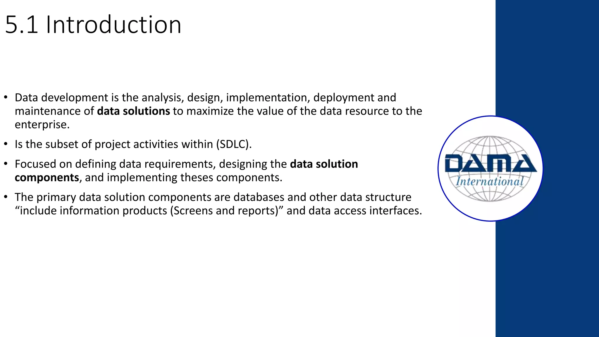 5.1 Introduction
• Data development is the analysis, design, implementation, deployment and
maintenance of data solutions to maximize the value of the data resource to the
enterprise.
• Is the subset of project activities within (SDLC).
• Focused on defining data requirements, designing the data solution
components, and implementing theses components.
• The primary data solution components are databases and other data structure
“include information products (Screens and reports)” and data access interfaces.
 