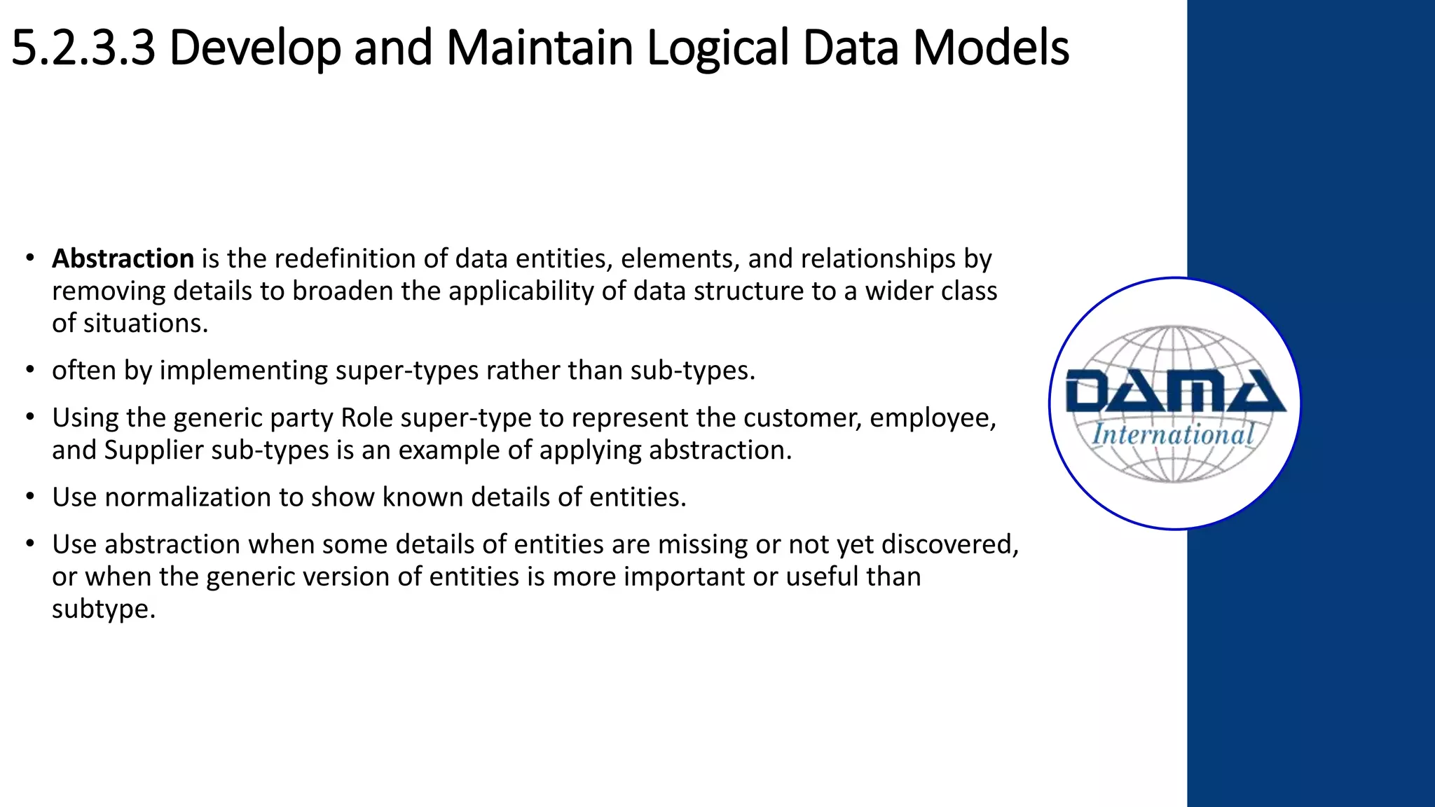 5.2.3.3 Develop and Maintain Logical Data Models
• Abstraction is the redefinition of data entities, elements, and relationships by
removing details to broaden the applicability of data structure to a wider class
of situations.
• often by implementing super-types rather than sub-types.
• Using the generic party Role super-type to represent the customer, employee,
and Supplier sub-types is an example of applying abstraction.
• Use normalization to show known details of entities.
• Use abstraction when some details of entities are missing or not yet discovered,
or when the generic version of entities is more important or useful than
subtype.
 