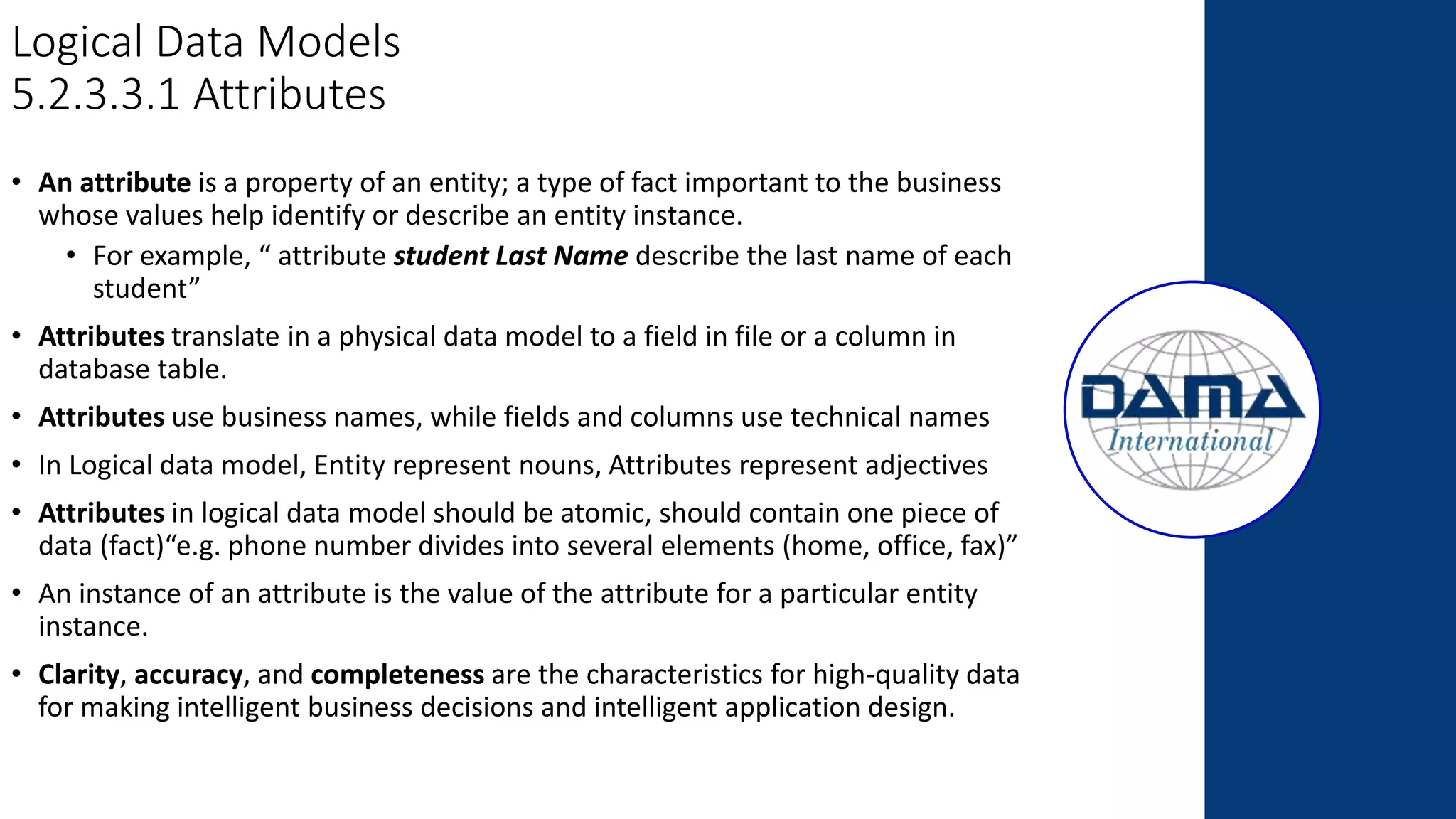 Logical Data Models
5.2.3.3.1 Attributes
• An attribute is a property of an entity; a type of fact important to the business
whose values help identify or describe an entity instance.
• For example, “ attribute student Last Name describe the last name of each
student”
• Attributes translate in a physical data model to a field in file or a column in
database table.
• Attributes use business names, while fields and columns use technical names
• In Logical data model, Entity represent nouns, Attributes represent adjectives
• Attributes in logical data model should be atomic, should contain one piece of
data (fact)“e.g. phone number divides into several elements (home, office, fax)”
• An instance of an attribute is the value of the attribute for a particular entity
instance.
• Clarity, accuracy, and completeness are the characteristics for high-quality data
for making intelligent business decisions and intelligent application design.
 