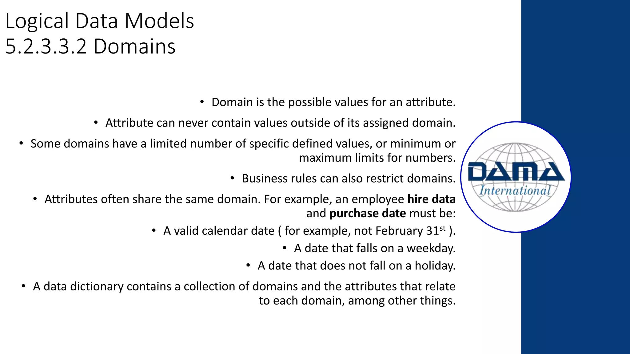 Logical Data Models
5.2.3.3.2 Domains
• Domain is the possible values for an attribute.
• Attribute can never contain values outside of its assigned domain.
• Some domains have a limited number of specific defined values, or minimum or
maximum limits for numbers.
• Business rules can also restrict domains.
• Attributes often share the same domain. For example, an employee hire data
and purchase date must be:
• A valid calendar date ( for example, not February 31st ).
• A date that falls on a weekday.
• A date that does not fall on a holiday.
• A data dictionary contains a collection of domains and the attributes that relate
to each domain, among other things.
 