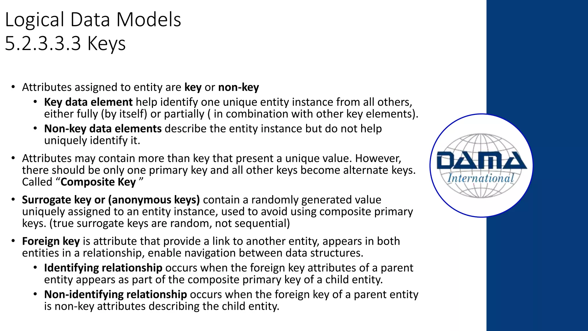 Logical Data Models
5.2.3.3.3 Keys
• Attributes assigned to entity are key or non-key
• Key data element help identify one unique entity instance from all others,
either fully (by itself) or partially ( in combination with other key elements).
• Non-key data elements describe the entity instance but do not help
uniquely identify it.
• Attributes may contain more than key that present a unique value. However,
there should be only one primary key and all other keys become alternate keys.
Called “Composite Key ”
• Surrogate key or (anonymous keys) contain a randomly generated value
uniquely assigned to an entity instance, used to avoid using composite primary
keys. (true surrogate keys are random, not sequential)
• Foreign key is attribute that provide a link to another entity, appears in both
entities in a relationship, enable navigation between data structures.
• Identifying relationship occurs when the foreign key attributes of a parent
entity appears as part of the composite primary key of a child entity.
• Non-identifying relationship occurs when the foreign key of a parent entity
is non-key attributes describing the child entity.
 