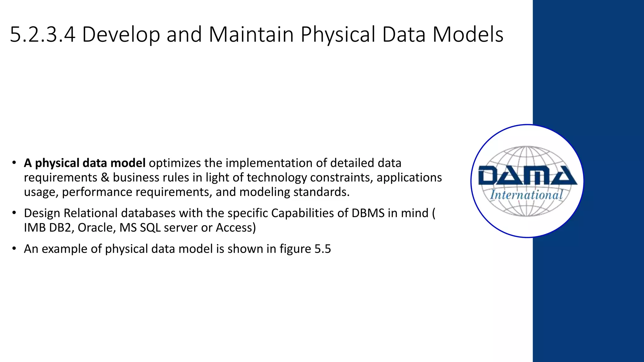 5.2.3.4 Develop and Maintain Physical Data Models
• A physical data model optimizes the implementation of detailed data
requirements & business rules in light of technology constraints, applications
usage, performance requirements, and modeling standards.
• Design Relational databases with the specific Capabilities of DBMS in mind (
IMB DB2, Oracle, MS SQL server or Access)
• An example of physical data model is shown in figure 5.5
 