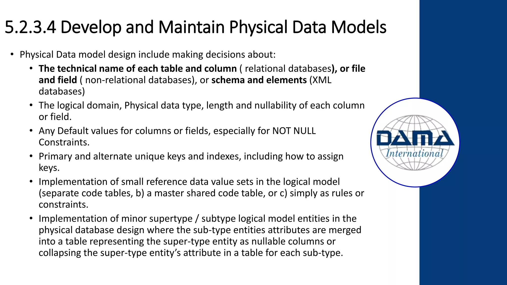 5.2.3.4 Develop and Maintain Physical Data Models
• Physical Data model design include making decisions about:
• The technical name of each table and column ( relational databases), or file
and field ( non-relational databases), or schema and elements (XML
databases)
• The logical domain, Physical data type, length and nullability of each column
or field.
• Any Default values for columns or fields, especially for NOT NULL
Constraints.
• Primary and alternate unique keys and indexes, including how to assign
keys.
• Implementation of small reference data value sets in the logical model
(separate code tables, b) a master shared code table, or c) simply as rules or
constraints.
• Implementation of minor supertype / subtype logical model entities in the
physical database design where the sub-type entities attributes are merged
into a table representing the super-type entity as nullable columns or
collapsing the super-type entity’s attribute in a table for each sub-type.
 
