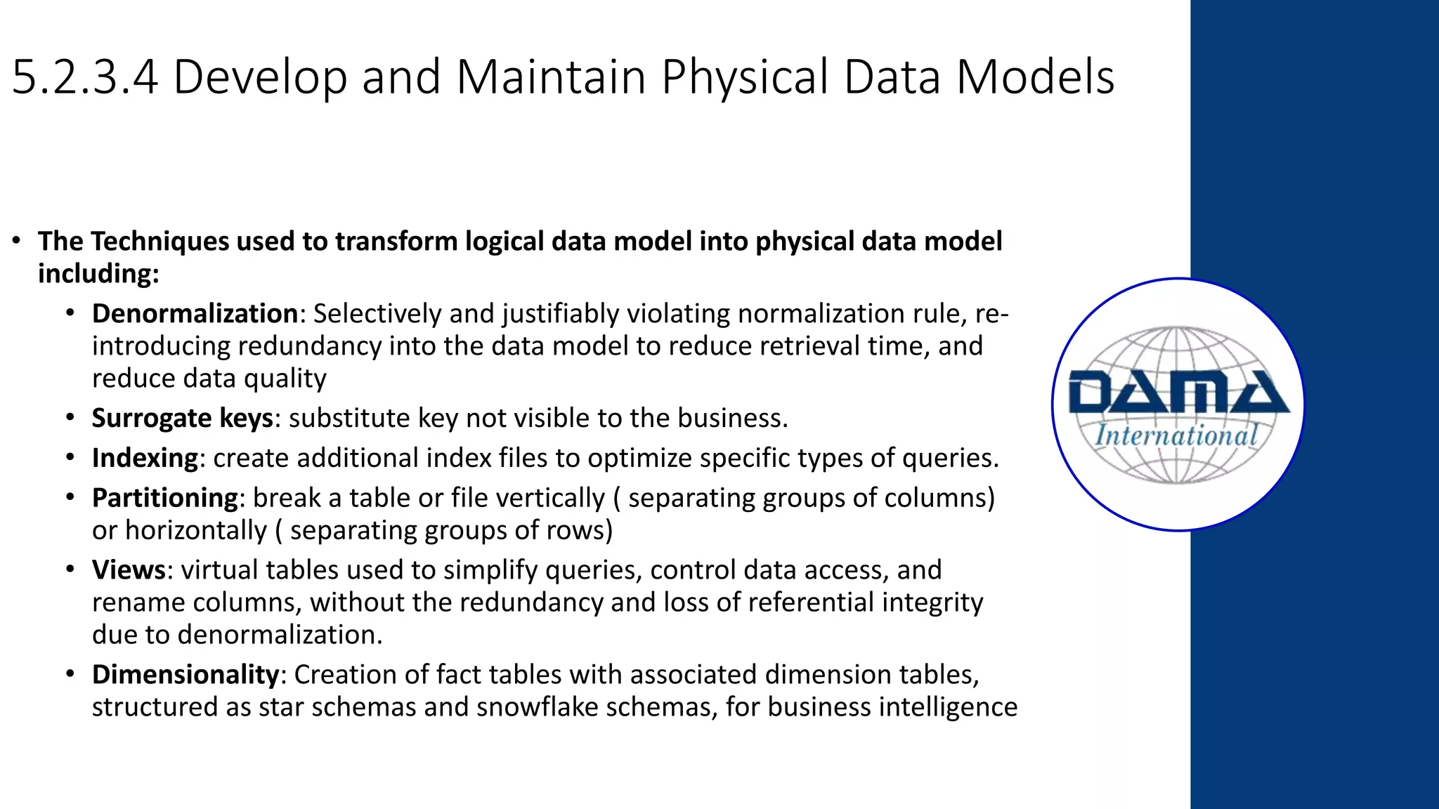 5.2.3.4 Develop and Maintain Physical Data Models
• The Techniques used to transform logical data model into physical data model
including:
• Denormalization: Selectively and justifiably violating normalization rule, re-
introducing redundancy into the data model to reduce retrieval time, and
reduce data quality
• Surrogate keys: substitute key not visible to the business.
• Indexing: create additional index files to optimize specific types of queries.
• Partitioning: break a table or file vertically ( separating groups of columns)
or horizontally ( separating groups of rows)
• Views: virtual tables used to simplify queries, control data access, and
rename columns, without the redundancy and loss of referential integrity
due to denormalization.
• Dimensionality: Creation of fact tables with associated dimension tables,
structured as star schemas and snowflake schemas, for business intelligence
 