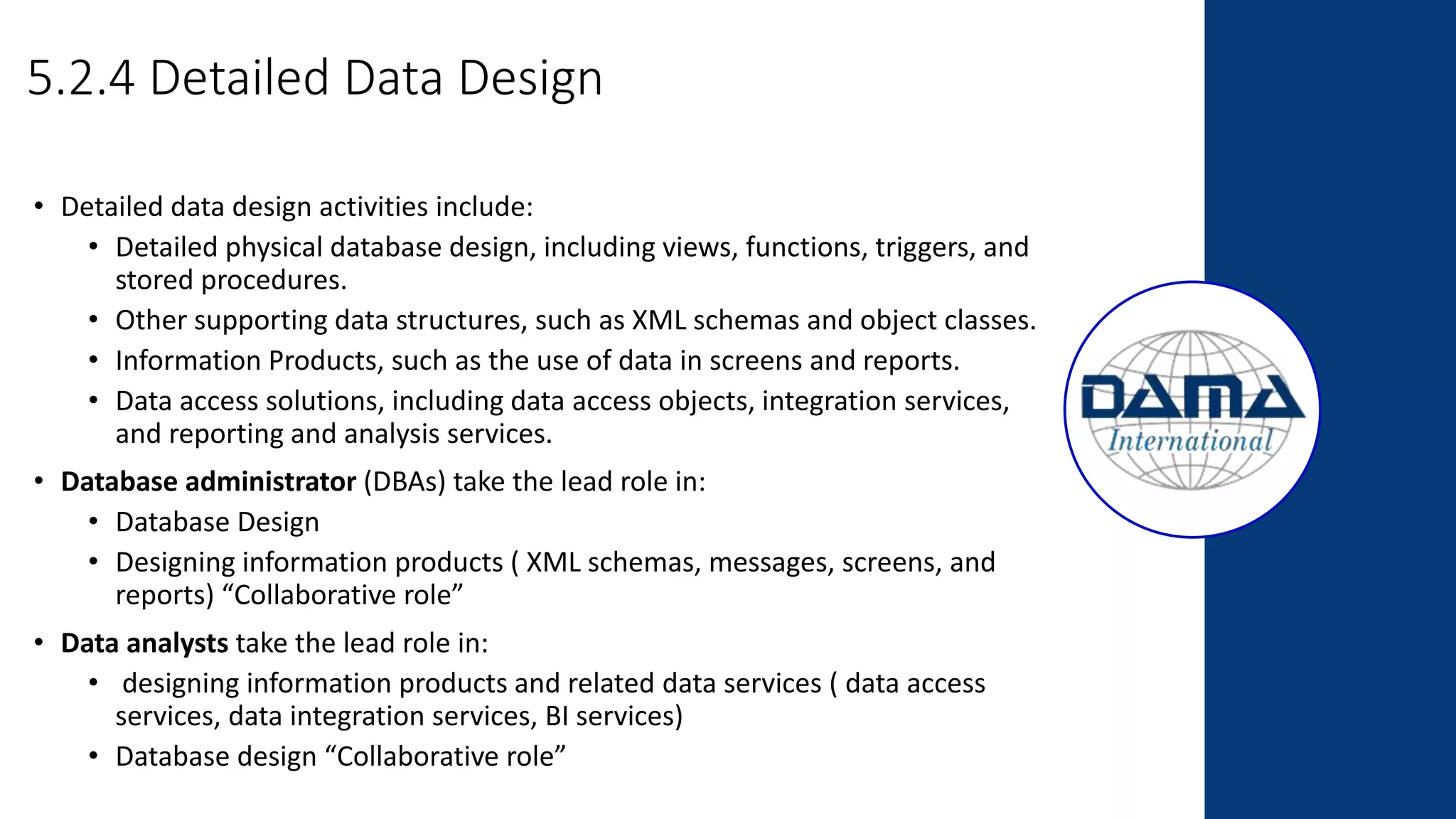 5.2.4 Detailed Data Design
• Detailed data design activities include:
• Detailed physical database design, including views, functions, triggers, and
stored procedures.
• Other supporting data structures, such as XML schemas and object classes.
• Information Products, such as the use of data in screens and reports.
• Data access solutions, including data access objects, integration services,
and reporting and analysis services.
• Database administrator (DBAs) take the lead role in:
• Database Design
• Designing information products ( XML schemas, messages, screens, and
reports) “Collaborative role”
• Data analysts take the lead role in:
• designing information products and related data services ( data access
services, data integration services, BI services)
• Database design “Collaborative role”
 