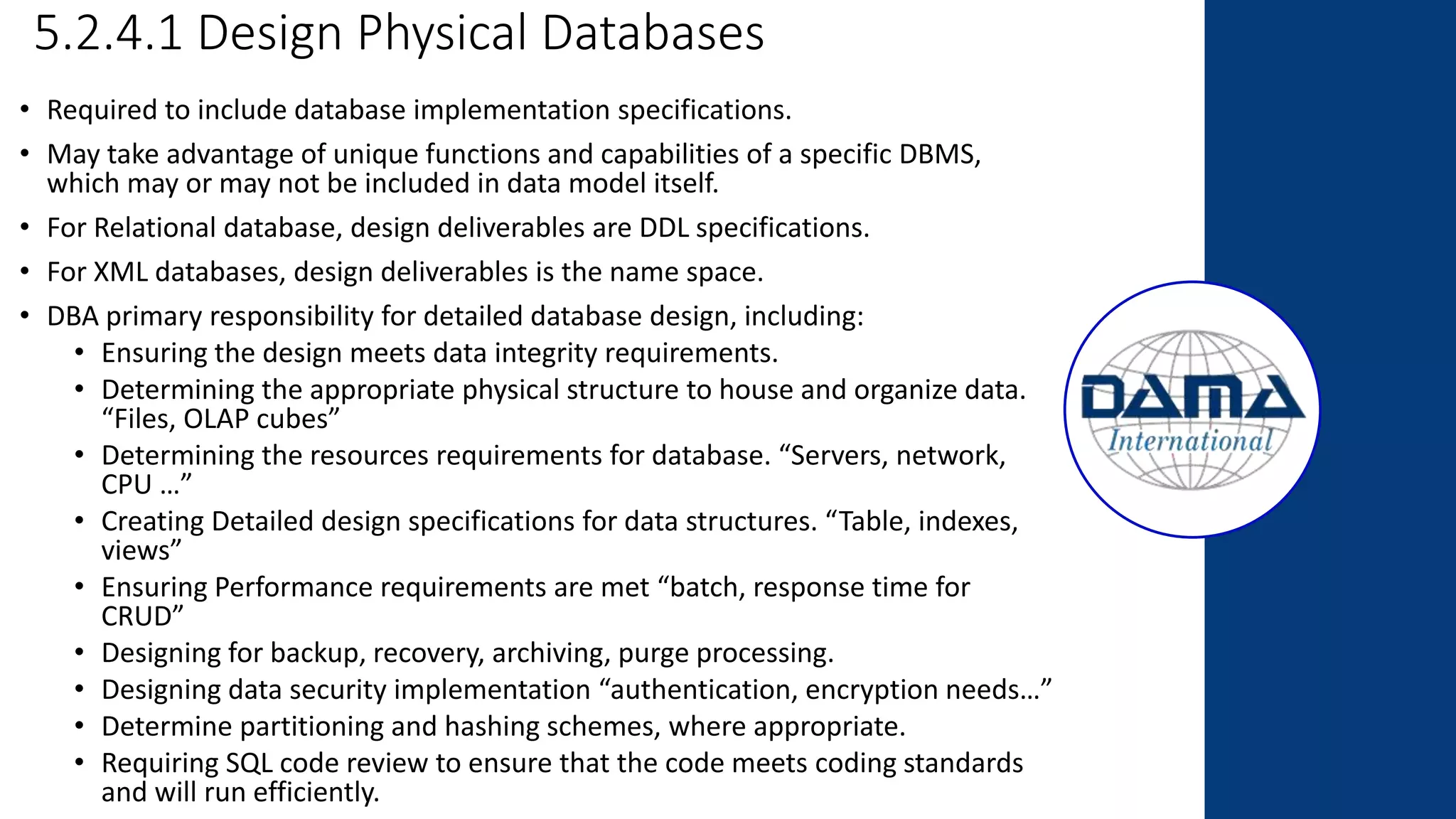 5.2.4.1 Design Physical Databases
• Required to include database implementation specifications.
• May take advantage of unique functions and capabilities of a specific DBMS,
which may or may not be included in data model itself.
• For Relational database, design deliverables are DDL specifications.
• For XML databases, design deliverables is the name space.
• DBA primary responsibility for detailed database design, including:
• Ensuring the design meets data integrity requirements.
• Determining the appropriate physical structure to house and organize data.
“Files, OLAP cubes”
• Determining the resources requirements for database. “Servers, network,
CPU …”
• Creating Detailed design specifications for data structures. “Table, indexes,
views”
• Ensuring Performance requirements are met “batch, response time for
CRUD”
• Designing for backup, recovery, archiving, purge processing.
• Designing data security implementation “authentication, encryption needs…”
• Determine partitioning and hashing schemes, where appropriate.
• Requiring SQL code review to ensure that the code meets coding standards
and will run efficiently.
 