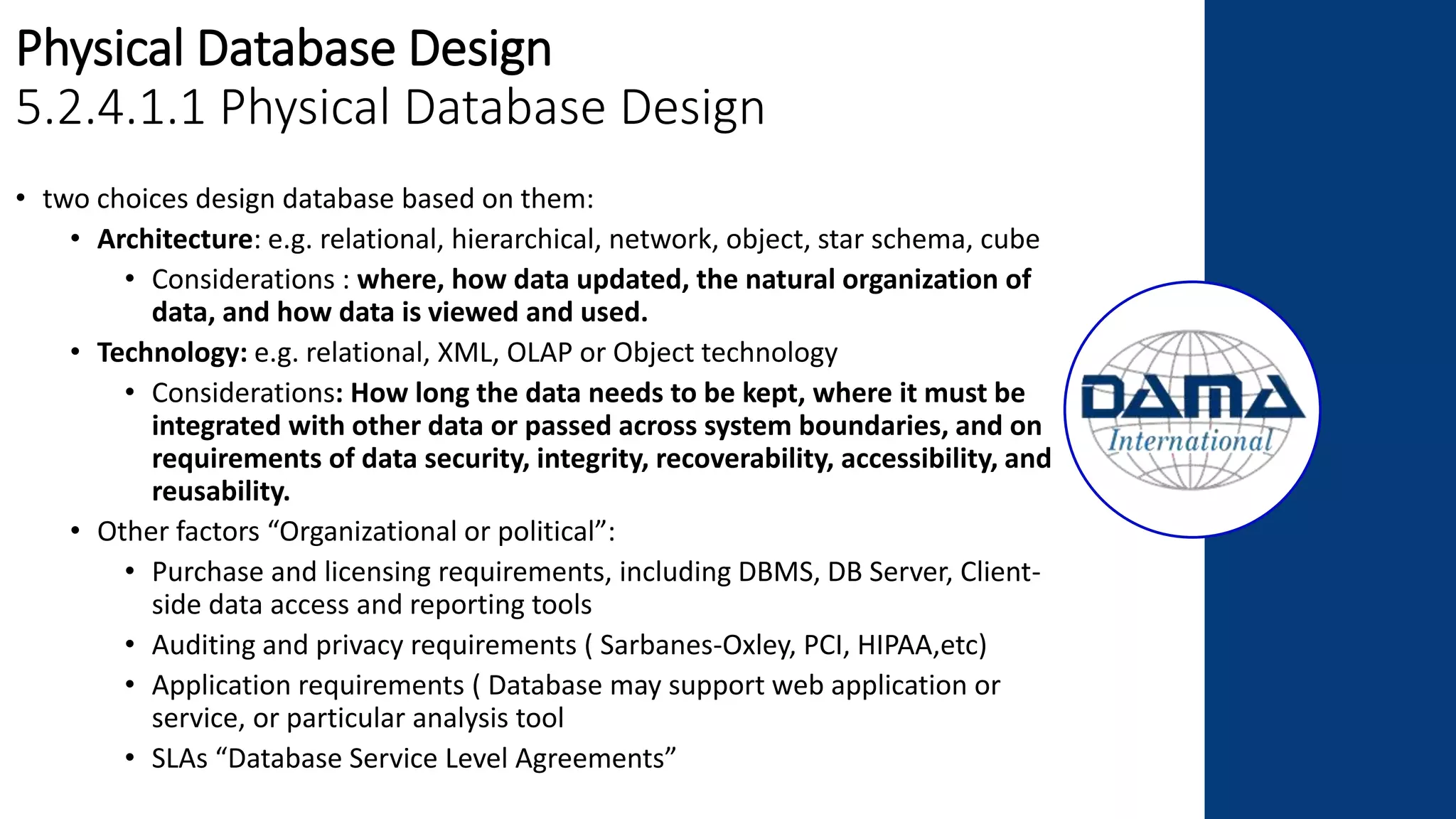 Physical Database Design
5.2.4.1.1 Physical Database Design
• two choices design database based on them:
• Architecture: e.g. relational, hierarchical, network, object, star schema, cube
• Considerations : where, how data updated, the natural organization of
data, and how data is viewed and used.
• Technology: e.g. relational, XML, OLAP or Object technology
• Considerations: How long the data needs to be kept, where it must be
integrated with other data or passed across system boundaries, and on
requirements of data security, integrity, recoverability, accessibility, and
reusability.
• Other factors “Organizational or political”:
• Purchase and licensing requirements, including DBMS, DB Server, Client-
side data access and reporting tools
• Auditing and privacy requirements ( Sarbanes-Oxley, PCI, HIPAA,etc)
• Application requirements ( Database may support web application or
service, or particular analysis tool
• SLAs “Database Service Level Agreements”
 