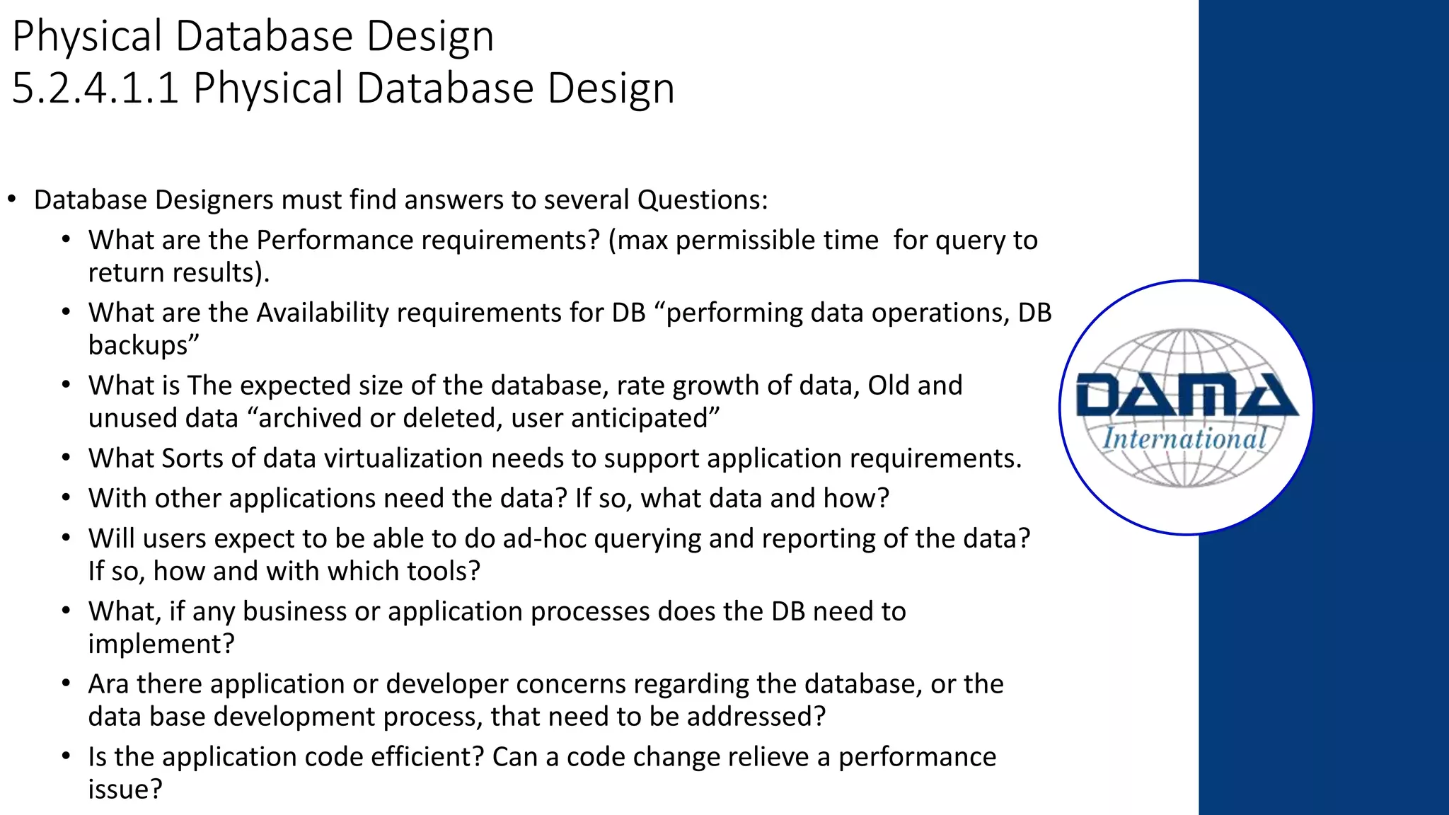 Physical Database Design
5.2.4.1.1 Physical Database Design
• Database Designers must find answers to several Questions:
• What are the Performance requirements? (max permissible time for query to
return results).
• What are the Availability requirements for DB “performing data operations, DB
backups”
• What is The expected size of the database, rate growth of data, Old and
unused data “archived or deleted, user anticipated”
• What Sorts of data virtualization needs to support application requirements.
• With other applications need the data? If so, what data and how?
• Will users expect to be able to do ad-hoc querying and reporting of the data?
If so, how and with which tools?
• What, if any business or application processes does the DB need to
implement?
• Ara there application or developer concerns regarding the database, or the
data base development process, that need to be addressed?
• Is the application code efficient? Can a code change relieve a performance
issue?
 