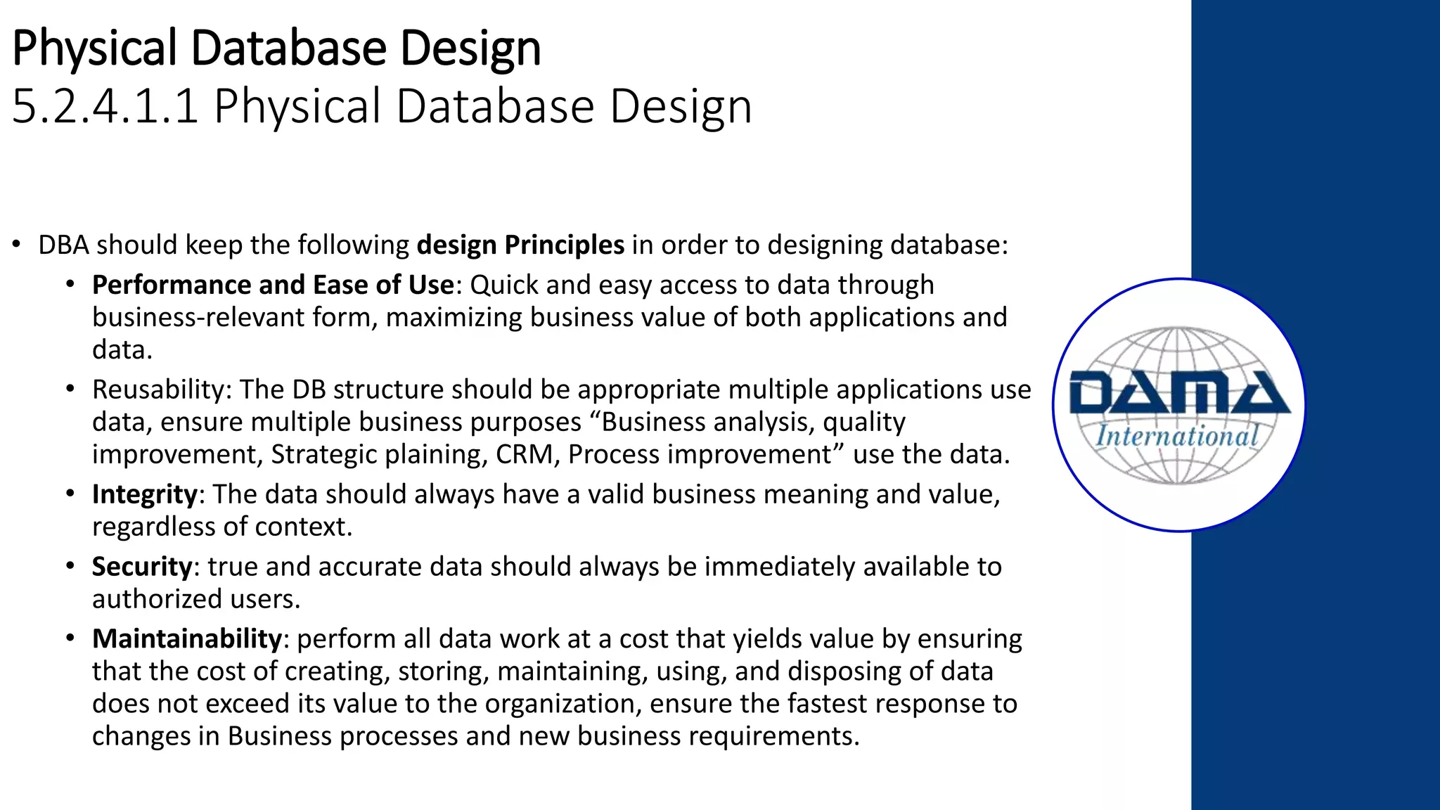 Physical Database Design
5.2.4.1.1 Physical Database Design
• DBA should keep the following design Principles in order to designing database:
• Performance and Ease of Use: Quick and easy access to data through
business-relevant form, maximizing business value of both applications and
data.
• Reusability: The DB structure should be appropriate multiple applications use
data, ensure multiple business purposes “Business analysis, quality
improvement, Strategic plaining, CRM, Process improvement” use the data.
• Integrity: The data should always have a valid business meaning and value,
regardless of context.
• Security: true and accurate data should always be immediately available to
authorized users.
• Maintainability: perform all data work at a cost that yields value by ensuring
that the cost of creating, storing, maintaining, using, and disposing of data
does not exceed its value to the organization, ensure the fastest response to
changes in Business processes and new business requirements.
 