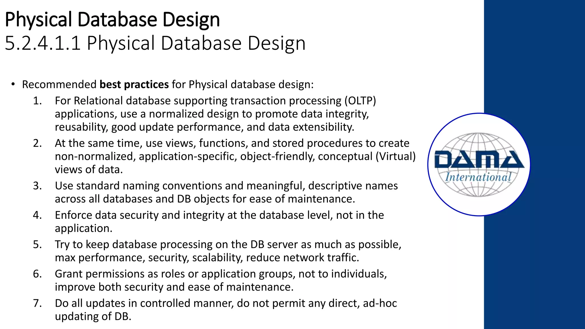 Physical Database Design
5.2.4.1.1 Physical Database Design
• Recommended best practices for Physical database design:
1. For Relational database supporting transaction processing (OLTP)
applications, use a normalized design to promote data integrity,
reusability, good update performance, and data extensibility.
2. At the same time, use views, functions, and stored procedures to create
non-normalized, application-specific, object-friendly, conceptual (Virtual)
views of data.
3. Use standard naming conventions and meaningful, descriptive names
across all databases and DB objects for ease of maintenance.
4. Enforce data security and integrity at the database level, not in the
application.
5. Try to keep database processing on the DB server as much as possible,
max performance, security, scalability, reduce network traffic.
6. Grant permissions as roles or application groups, not to individuals,
improve both security and ease of maintenance.
7. Do all updates in controlled manner, do not permit any direct, ad-hoc
updating of DB.
 