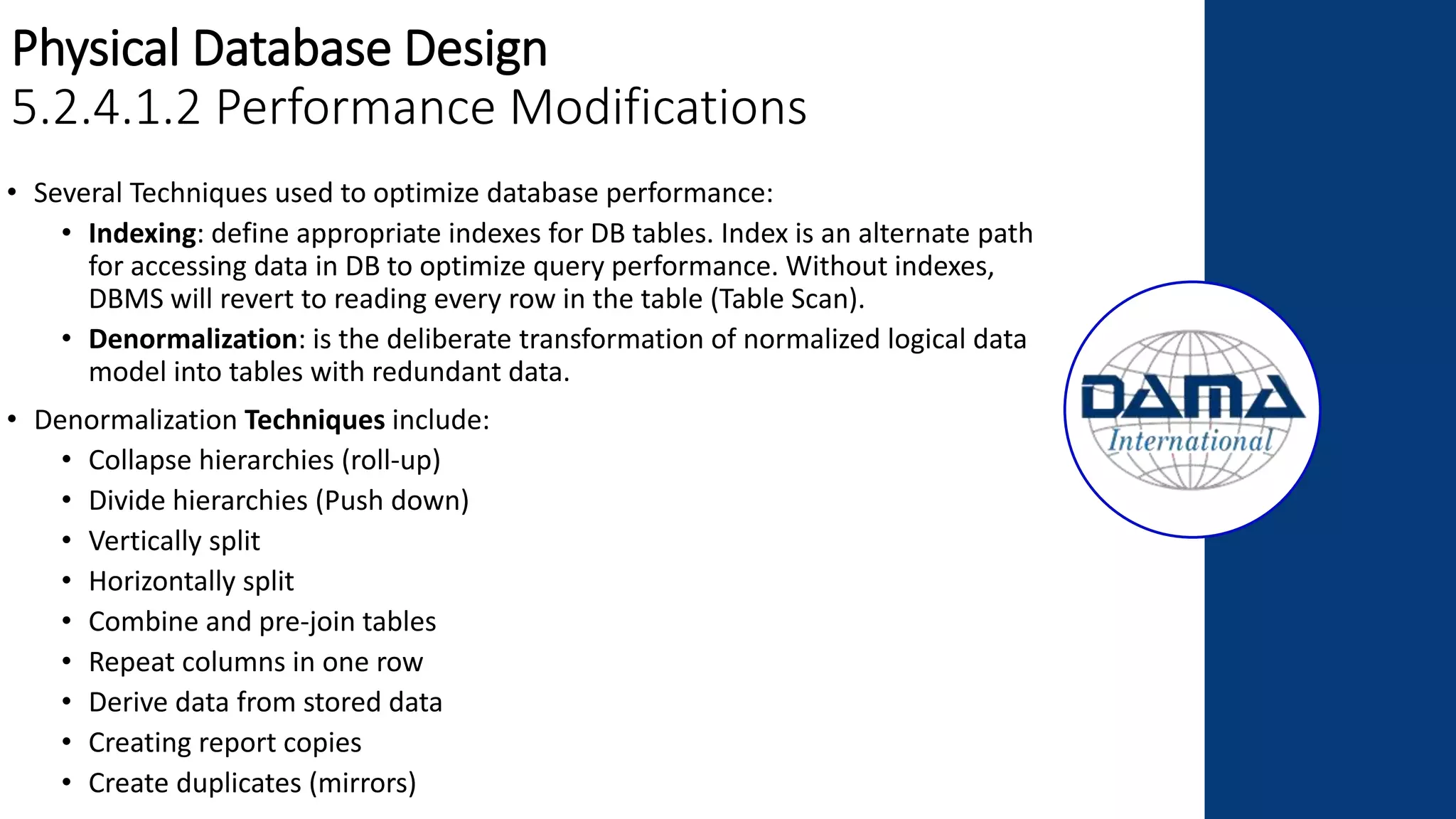 Physical Database Design
5.2.4.1.2 Performance Modifications
• Several Techniques used to optimize database performance:
• Indexing: define appropriate indexes for DB tables. Index is an alternate path
for accessing data in DB to optimize query performance. Without indexes,
DBMS will revert to reading every row in the table (Table Scan).
• Denormalization: is the deliberate transformation of normalized logical data
model into tables with redundant data.
• Denormalization Techniques include:
• Collapse hierarchies (roll-up)
• Divide hierarchies (Push down)
• Vertically split
• Horizontally split
• Combine and pre-join tables
• Repeat columns in one row
• Derive data from stored data
• Creating report copies
• Create duplicates (mirrors)
 
