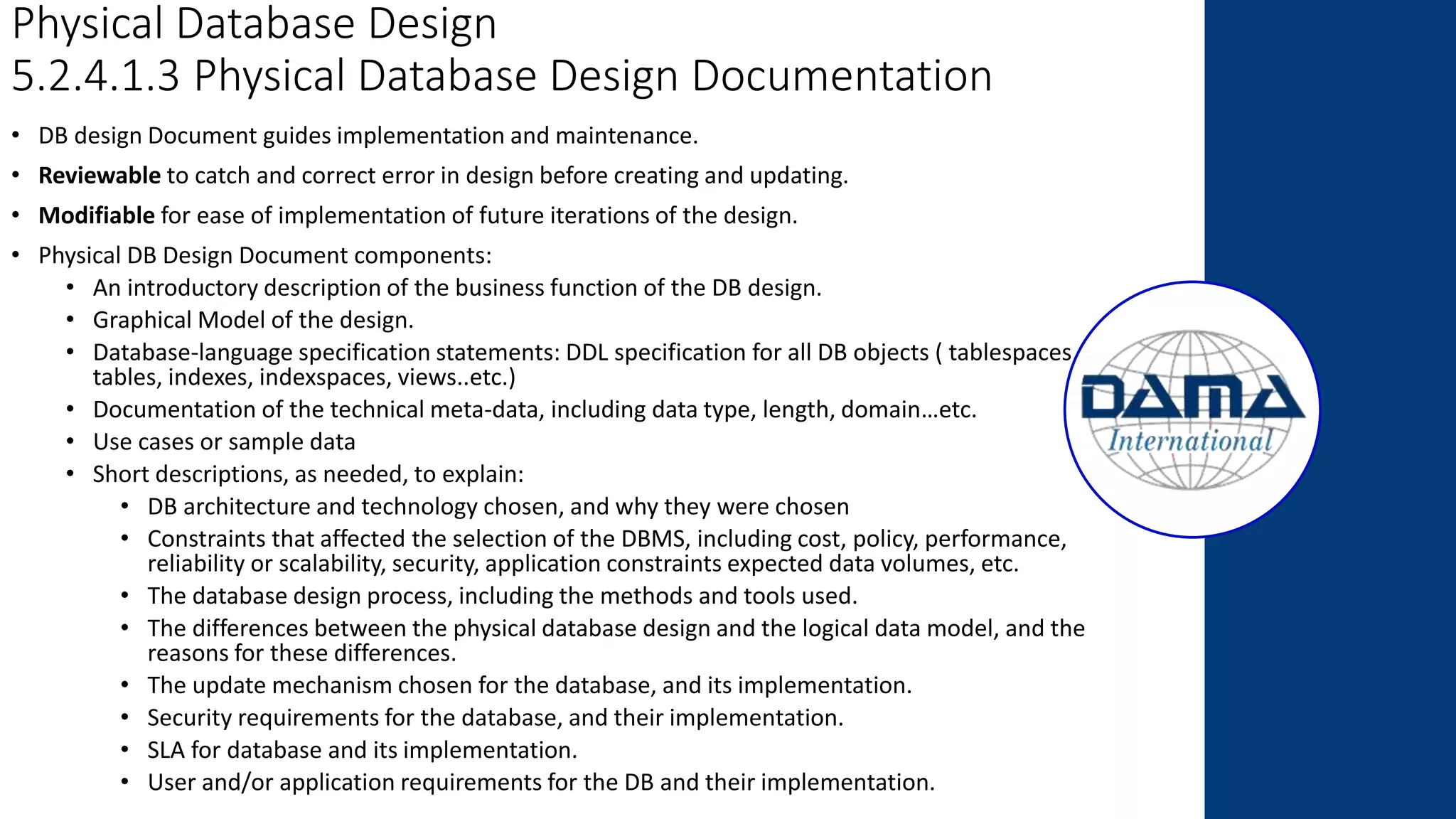 Physical Database Design
5.2.4.1.3 Physical Database Design Documentation
• DB design Document guides implementation and maintenance.
• Reviewable to catch and correct error in design before creating and updating.
• Modifiable for ease of implementation of future iterations of the design.
• Physical DB Design Document components:
• An introductory description of the business function of the DB design.
• Graphical Model of the design.
• Database-language specification statements: DDL specification for all DB objects ( tablespaces,
tables, indexes, indexspaces, views..etc.)
• Documentation of the technical meta-data, including data type, length, domain…etc.
• Use cases or sample data
• Short descriptions, as needed, to explain:
• DB architecture and technology chosen, and why they were chosen
• Constraints that affected the selection of the DBMS, including cost, policy, performance,
reliability or scalability, security, application constraints expected data volumes, etc.
• The database design process, including the methods and tools used.
• The differences between the physical database design and the logical data model, and the
reasons for these differences.
• The update mechanism chosen for the database, and its implementation.
• Security requirements for the database, and their implementation.
• SLA for database and its implementation.
• User and/or application requirements for the DB and their implementation.
 