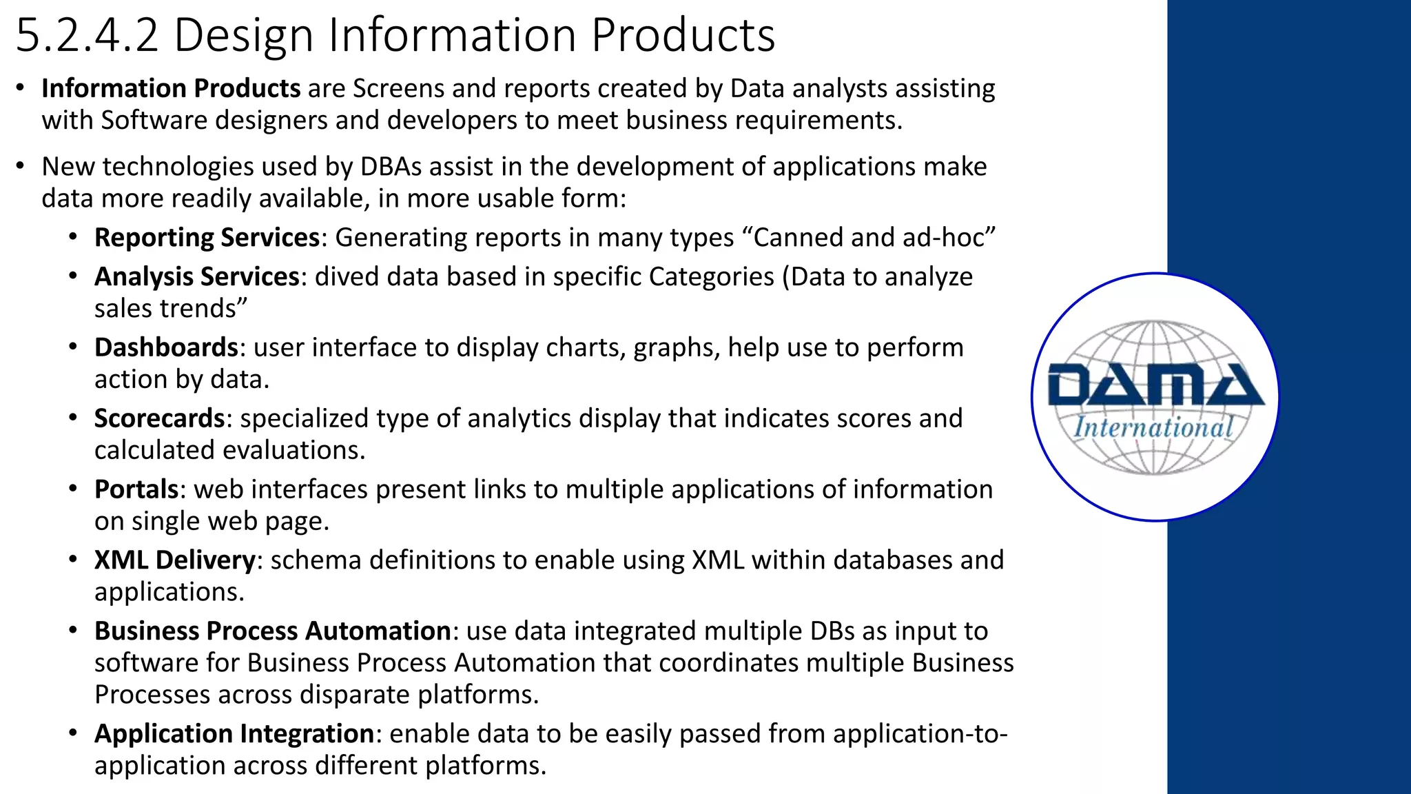 5.2.4.2 Design Information Products
• Information Products are Screens and reports created by Data analysts assisting
with Software designers and developers to meet business requirements.
• New technologies used by DBAs assist in the development of applications make
data more readily available, in more usable form:
• Reporting Services: Generating reports in many types “Canned and ad-hoc”
• Analysis Services: dived data based in specific Categories (Data to analyze
sales trends”
• Dashboards: user interface to display charts, graphs, help use to perform
action by data.
• Scorecards: specialized type of analytics display that indicates scores and
calculated evaluations.
• Portals: web interfaces present links to multiple applications of information
on single web page.
• XML Delivery: schema definitions to enable using XML within databases and
applications.
• Business Process Automation: use data integrated multiple DBs as input to
software for Business Process Automation that coordinates multiple Business
Processes across disparate platforms.
• Application Integration: enable data to be easily passed from application-to-
application across different platforms.
 