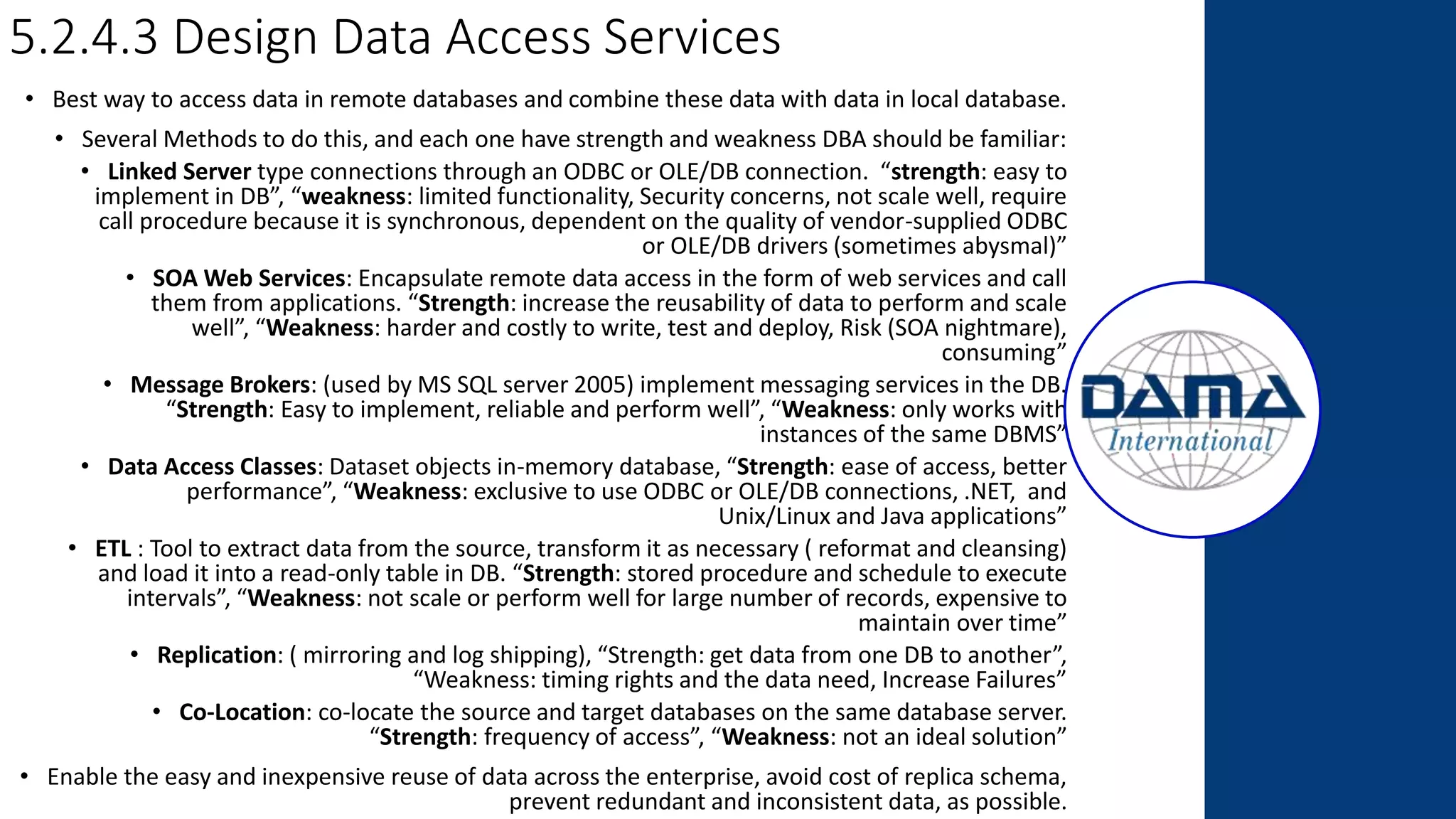 5.2.4.3 Design Data Access Services
• Best way to access data in remote databases and combine these data with data in local database.
• Several Methods to do this, and each one have strength and weakness DBA should be familiar:
• Linked Server type connections through an ODBC or OLE/DB connection. “strength: easy to
implement in DB”, “weakness: limited functionality, Security concerns, not scale well, require
call procedure because it is synchronous, dependent on the quality of vendor-supplied ODBC
or OLE/DB drivers (sometimes abysmal)”
• SOA Web Services: Encapsulate remote data access in the form of web services and call
them from applications. “Strength: increase the reusability of data to perform and scale
well”, “Weakness: harder and costly to write, test and deploy, Risk (SOA nightmare),
consuming”
• Message Brokers: (used by MS SQL server 2005) implement messaging services in the DB.
“Strength: Easy to implement, reliable and perform well”, “Weakness: only works with
instances of the same DBMS”
• Data Access Classes: Dataset objects in-memory database, “Strength: ease of access, better
performance”, “Weakness: exclusive to use ODBC or OLE/DB connections, .NET, and
Unix/Linux and Java applications”
• ETL : Tool to extract data from the source, transform it as necessary ( reformat and cleansing)
and load it into a read-only table in DB. “Strength: stored procedure and schedule to execute
intervals”, “Weakness: not scale or perform well for large number of records, expensive to
maintain over time”
• Replication: ( mirroring and log shipping), “Strength: get data from one DB to another”,
“Weakness: timing rights and the data need, Increase Failures”
• Co-Location: co-locate the source and target databases on the same database server.
“Strength: frequency of access”, “Weakness: not an ideal solution”
• Enable the easy and inexpensive reuse of data across the enterprise, avoid cost of replica schema,
prevent redundant and inconsistent data, as possible.
 
