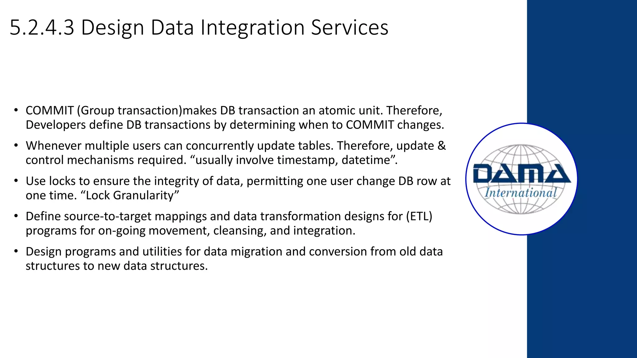 5.2.4.3 Design Data Integration Services
• COMMIT (Group transaction)makes DB transaction an atomic unit. Therefore,
Developers define DB transactions by determining when to COMMIT changes.
• Whenever multiple users can concurrently update tables. Therefore, update &
control mechanisms required. “usually involve timestamp, datetime”.
• Use locks to ensure the integrity of data, permitting one user change DB row at
one time. “Lock Granularity”
• Define source-to-target mappings and data transformation designs for (ETL)
programs for on-going movement, cleansing, and integration.
• Design programs and utilities for data migration and conversion from old data
structures to new data structures.
 