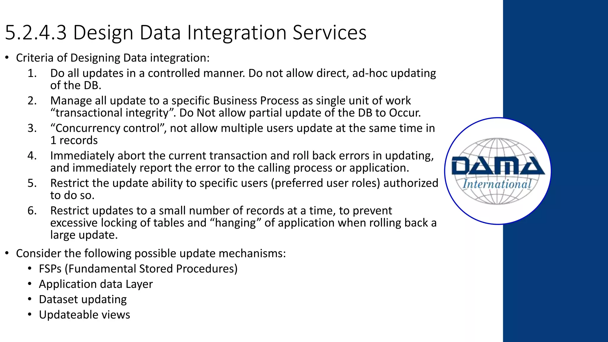 5.2.4.3 Design Data Integration Services
• Criteria of Designing Data integration:
1. Do all updates in a controlled manner. Do not allow direct, ad-hoc updating
of the DB.
2. Manage all update to a specific Business Process as single unit of work
“transactional integrity”. Do Not allow partial update of the DB to Occur.
3. “Concurrency control”, not allow multiple users update at the same time in
1 records
4. Immediately abort the current transaction and roll back errors in updating,
and immediately report the error to the calling process or application.
5. Restrict the update ability to specific users (preferred user roles) authorized
to do so.
6. Restrict updates to a small number of records at a time, to prevent
excessive locking of tables and “hanging” of application when rolling back a
large update.
• Consider the following possible update mechanisms:
• FSPs (Fundamental Stored Procedures)
• Application data Layer
• Dataset updating
• Updateable views
 
