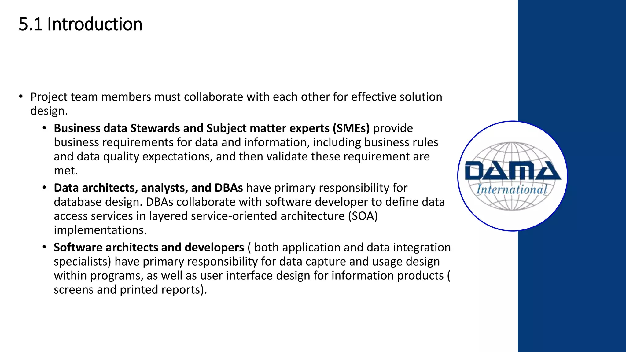 5.1 Introduction
• Project team members must collaborate with each other for effective solution
design.
• Business data Stewards and Subject matter experts (SMEs) provide
business requirements for data and information, including business rules
and data quality expectations, and then validate these requirement are
met.
• Data architects, analysts, and DBAs have primary responsibility for
database design. DBAs collaborate with software developer to define data
access services in layered service-oriented architecture (SOA)
implementations.
• Software architects and developers ( both application and data integration
specialists) have primary responsibility for data capture and usage design
within programs, as well as user interface design for information products (
screens and printed reports).
 