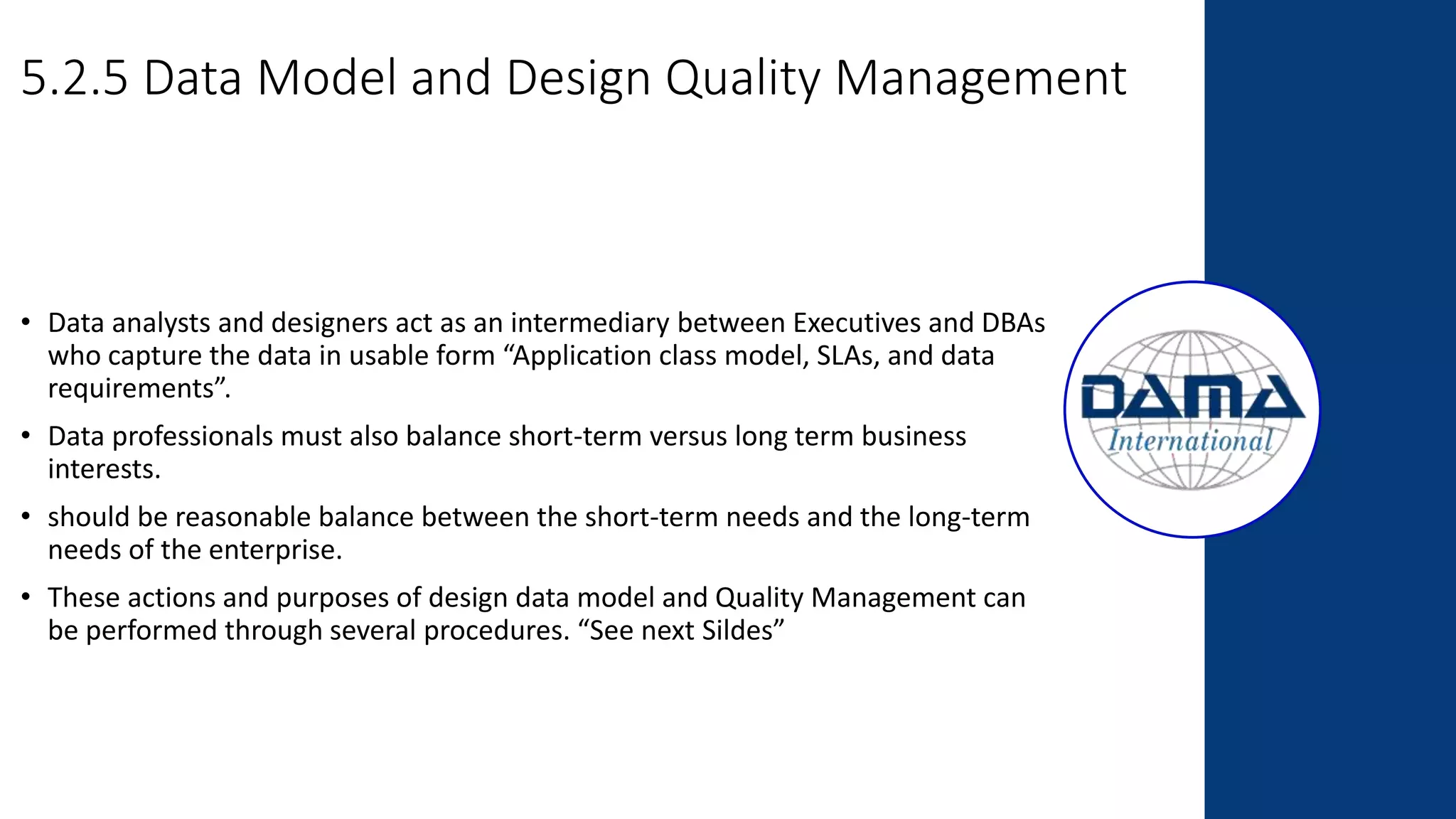 5.2.5 Data Model and Design Quality Management
• Data analysts and designers act as an intermediary between Executives and DBAs
who capture the data in usable form “Application class model, SLAs, and data
requirements”.
• Data professionals must also balance short-term versus long term business
interests.
• should be reasonable balance between the short-term needs and the long-term
needs of the enterprise.
• These actions and purposes of design data model and Quality Management can
be performed through several procedures. “See next Sildes”
 