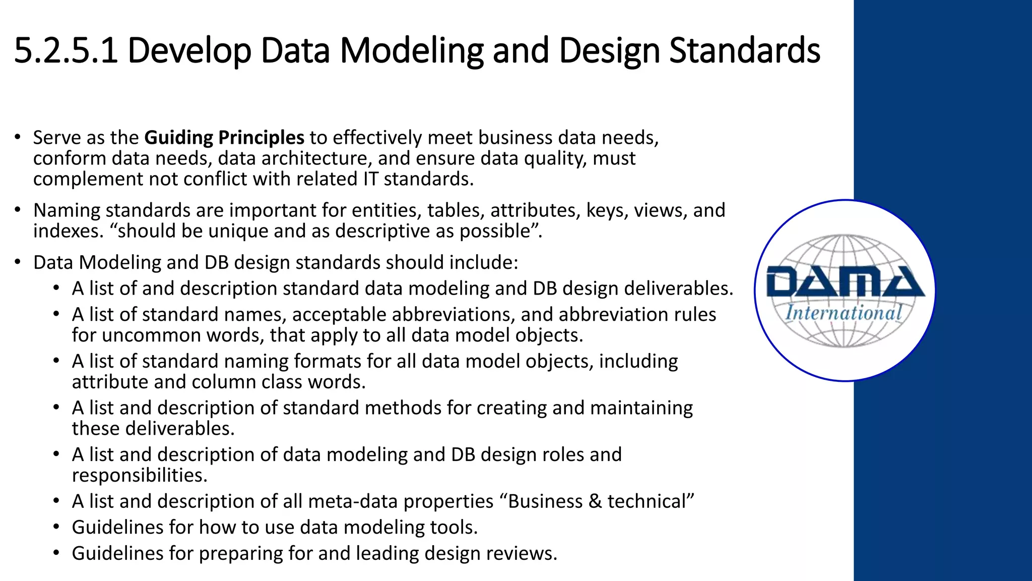 5.2.5.1 Develop Data Modeling and Design Standards
• Serve as the Guiding Principles to effectively meet business data needs,
conform data needs, data architecture, and ensure data quality, must
complement not conflict with related IT standards.
• Naming standards are important for entities, tables, attributes, keys, views, and
indexes. “should be unique and as descriptive as possible”.
• Data Modeling and DB design standards should include:
• A list of and description standard data modeling and DB design deliverables.
• A list of standard names, acceptable abbreviations, and abbreviation rules
for uncommon words, that apply to all data model objects.
• A list of standard naming formats for all data model objects, including
attribute and column class words.
• A list and description of standard methods for creating and maintaining
these deliverables.
• A list and description of data modeling and DB design roles and
responsibilities.
• A list and description of all meta-data properties “Business & technical”
• Guidelines for how to use data modeling tools.
• Guidelines for preparing for and leading design reviews.
 