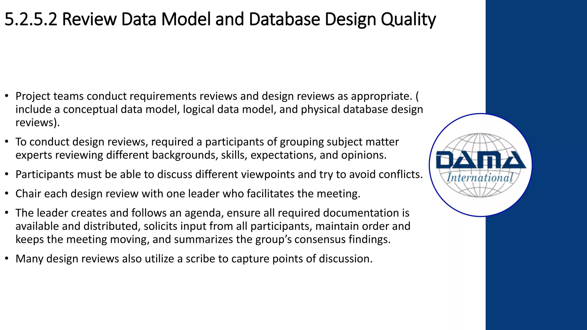 5.2.5.2 Review Data Model and Database Design Quality
• Project teams conduct requirements reviews and design reviews as appropriate. (
include a conceptual data model, logical data model, and physical database design
reviews).
• To conduct design reviews, required a participants of grouping subject matter
experts reviewing different backgrounds, skills, expectations, and opinions.
• Participants must be able to discuss different viewpoints and try to avoid conflicts.
• Chair each design review with one leader who facilitates the meeting.
• The leader creates and follows an agenda, ensure all required documentation is
available and distributed, solicits input from all participants, maintain order and
keeps the meeting moving, and summarizes the group’s consensus findings.
• Many design reviews also utilize a scribe to capture points of discussion.
 