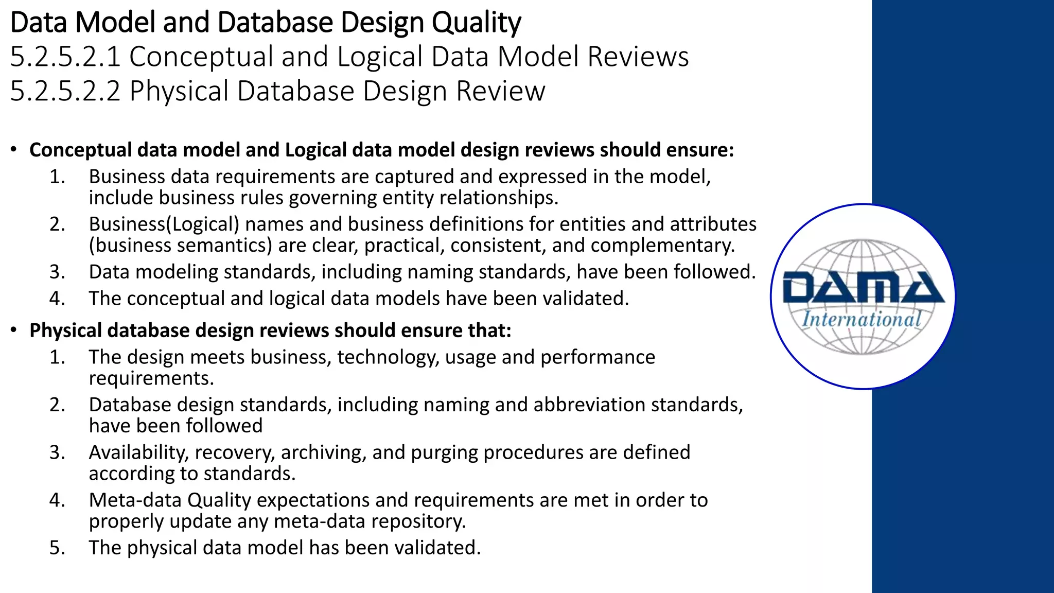 Data Model and Database Design Quality
5.2.5.2.1 Conceptual and Logical Data Model Reviews
5.2.5.2.2 Physical Database Design Review
• Conceptual data model and Logical data model design reviews should ensure:
1. Business data requirements are captured and expressed in the model,
include business rules governing entity relationships.
2. Business(Logical) names and business definitions for entities and attributes
(business semantics) are clear, practical, consistent, and complementary.
3. Data modeling standards, including naming standards, have been followed.
4. The conceptual and logical data models have been validated.
• Physical database design reviews should ensure that:
1. The design meets business, technology, usage and performance
requirements.
2. Database design standards, including naming and abbreviation standards,
have been followed
3. Availability, recovery, archiving, and purging procedures are defined
according to standards.
4. Meta-data Quality expectations and requirements are met in order to
properly update any meta-data repository.
5. The physical data model has been validated.
 