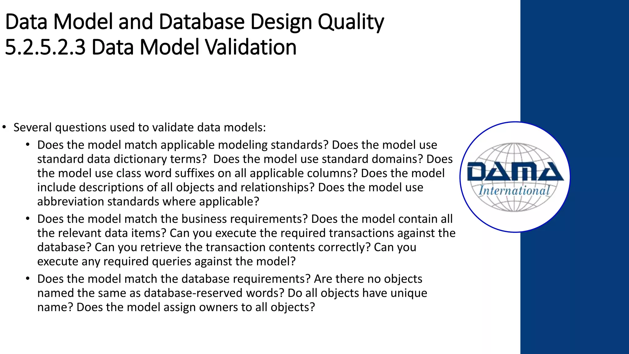 Data Model and Database Design Quality
5.2.5.2.3 Data Model Validation
• Several questions used to validate data models:
• Does the model match applicable modeling standards? Does the model use
standard data dictionary terms? Does the model use standard domains? Does
the model use class word suffixes on all applicable columns? Does the model
include descriptions of all objects and relationships? Does the model use
abbreviation standards where applicable?
• Does the model match the business requirements? Does the model contain all
the relevant data items? Can you execute the required transactions against the
database? Can you retrieve the transaction contents correctly? Can you
execute any required queries against the model?
• Does the model match the database requirements? Are there no objects
named the same as database-reserved words? Do all objects have unique
name? Does the model assign owners to all objects?
 