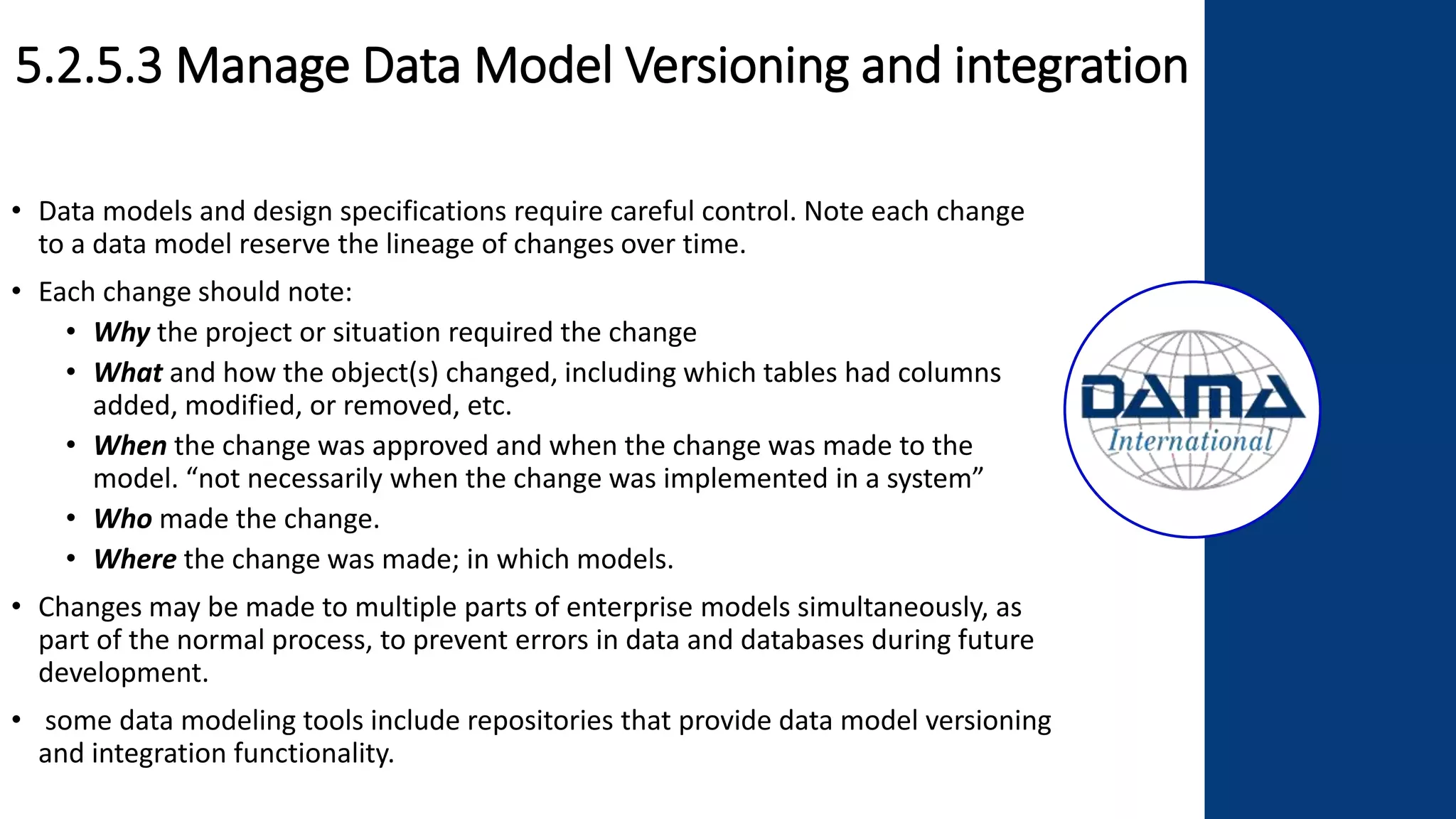 5.2.5.3 Manage Data Model Versioning and integration
• Data models and design specifications require careful control. Note each change
to a data model reserve the lineage of changes over time.
• Each change should note:
• Why the project or situation required the change
• What and how the object(s) changed, including which tables had columns
added, modified, or removed, etc.
• When the change was approved and when the change was made to the
model. “not necessarily when the change was implemented in a system”
• Who made the change.
• Where the change was made; in which models.
• Changes may be made to multiple parts of enterprise models simultaneously, as
part of the normal process, to prevent errors in data and databases during future
development.
• some data modeling tools include repositories that provide data model versioning
and integration functionality.
 