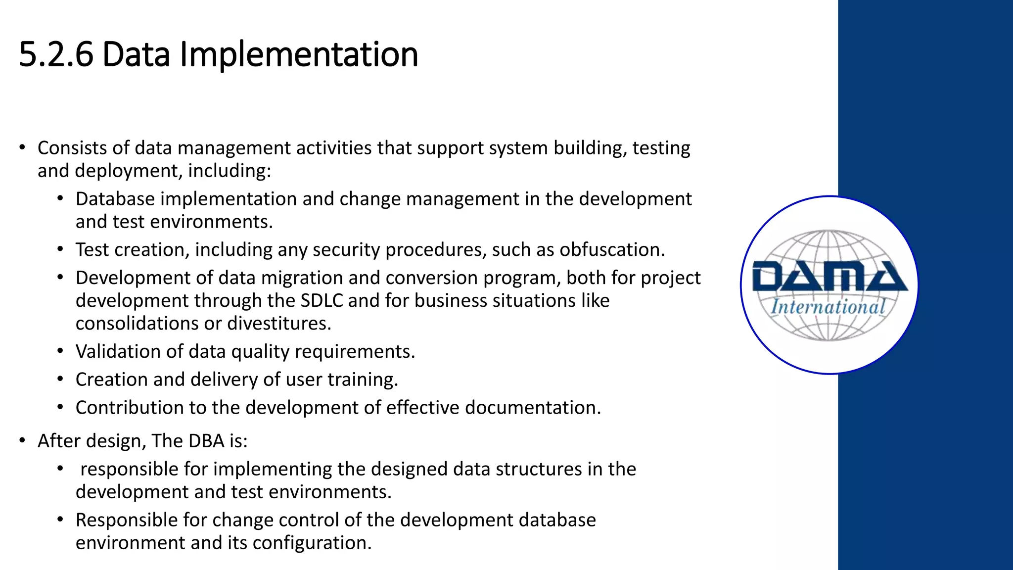5.2.6 Data Implementation
• Consists of data management activities that support system building, testing
and deployment, including:
• Database implementation and change management in the development
and test environments.
• Test creation, including any security procedures, such as obfuscation.
• Development of data migration and conversion program, both for project
development through the SDLC and for business situations like
consolidations or divestitures.
• Validation of data quality requirements.
• Creation and delivery of user training.
• Contribution to the development of effective documentation.
• After design, The DBA is:
• responsible for implementing the designed data structures in the
development and test environments.
• Responsible for change control of the development database
environment and its configuration.
 