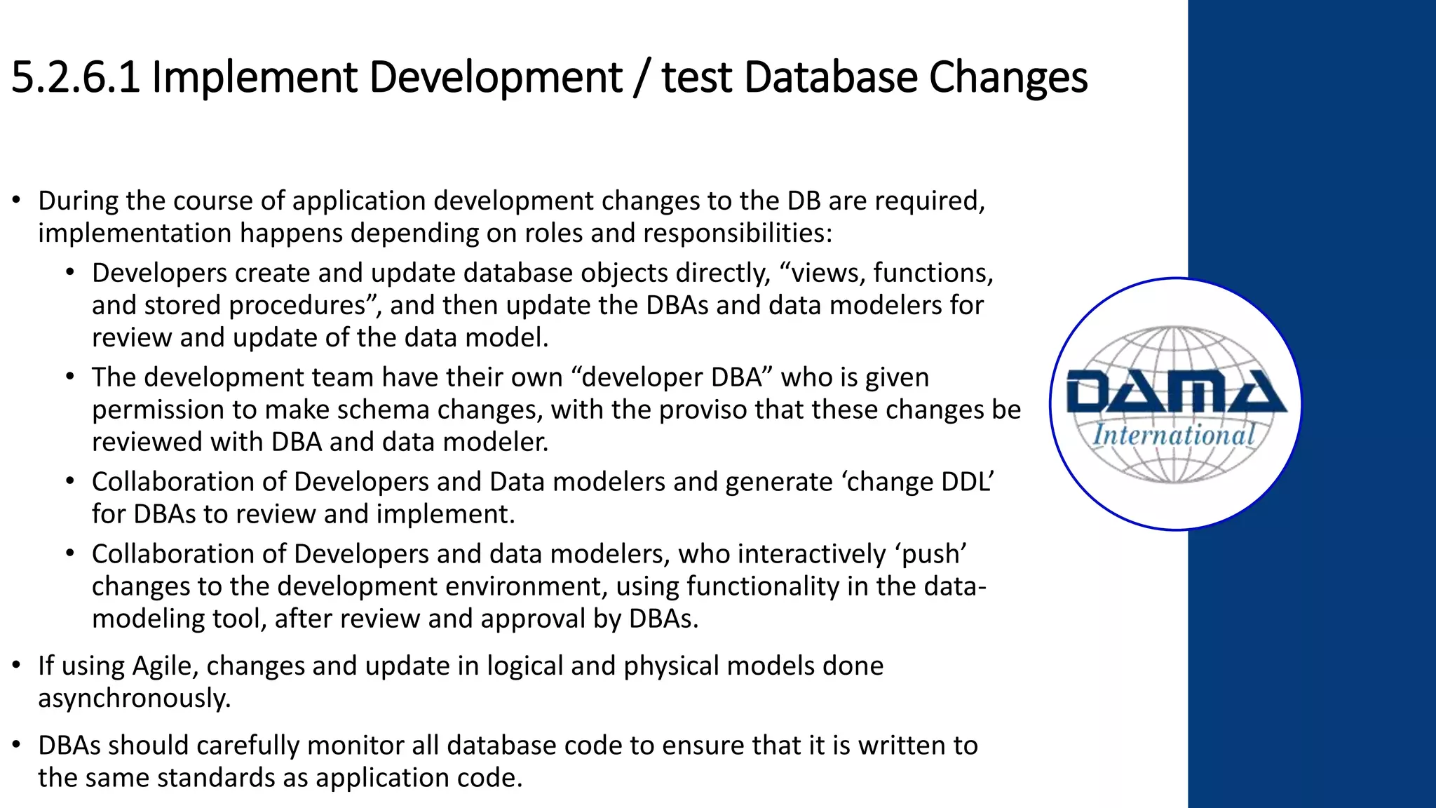 5.2.6.1 Implement Development / test Database Changes
• During the course of application development changes to the DB are required,
implementation happens depending on roles and responsibilities:
• Developers create and update database objects directly, “views, functions,
and stored procedures”, and then update the DBAs and data modelers for
review and update of the data model.
• The development team have their own “developer DBA” who is given
permission to make schema changes, with the proviso that these changes be
reviewed with DBA and data modeler.
• Collaboration of Developers and Data modelers and generate ‘change DDL’
for DBAs to review and implement.
• Collaboration of Developers and data modelers, who interactively ‘push’
changes to the development environment, using functionality in the data-
modeling tool, after review and approval by DBAs.
• If using Agile, changes and update in logical and physical models done
asynchronously.
• DBAs should carefully monitor all database code to ensure that it is written to
the same standards as application code.
 