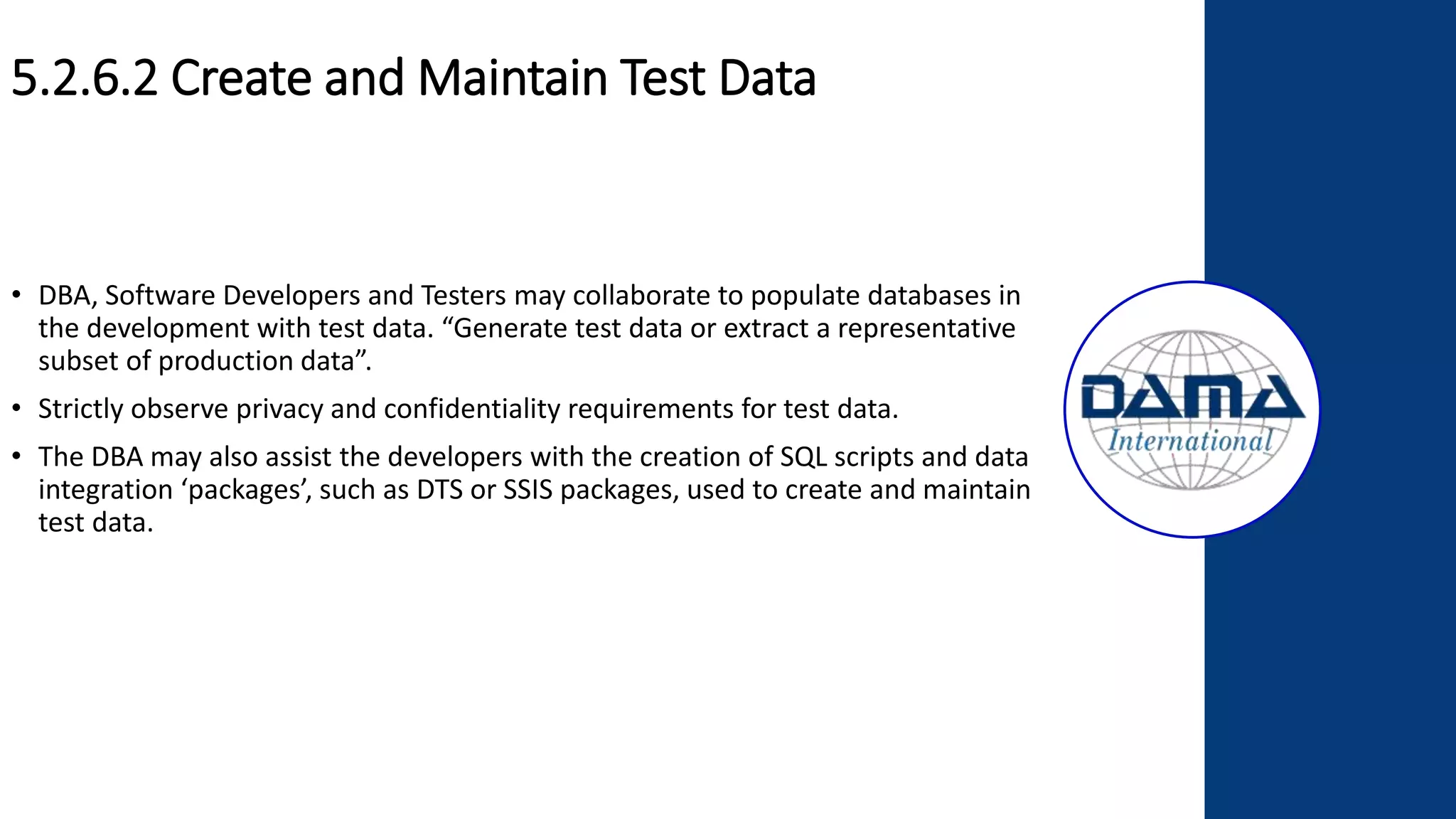 5.2.6.2 Create and Maintain Test Data
• DBA, Software Developers and Testers may collaborate to populate databases in
the development with test data. “Generate test data or extract a representative
subset of production data”.
• Strictly observe privacy and confidentiality requirements for test data.
• The DBA may also assist the developers with the creation of SQL scripts and data
integration ‘packages’, such as DTS or SSIS packages, used to create and maintain
test data.
 