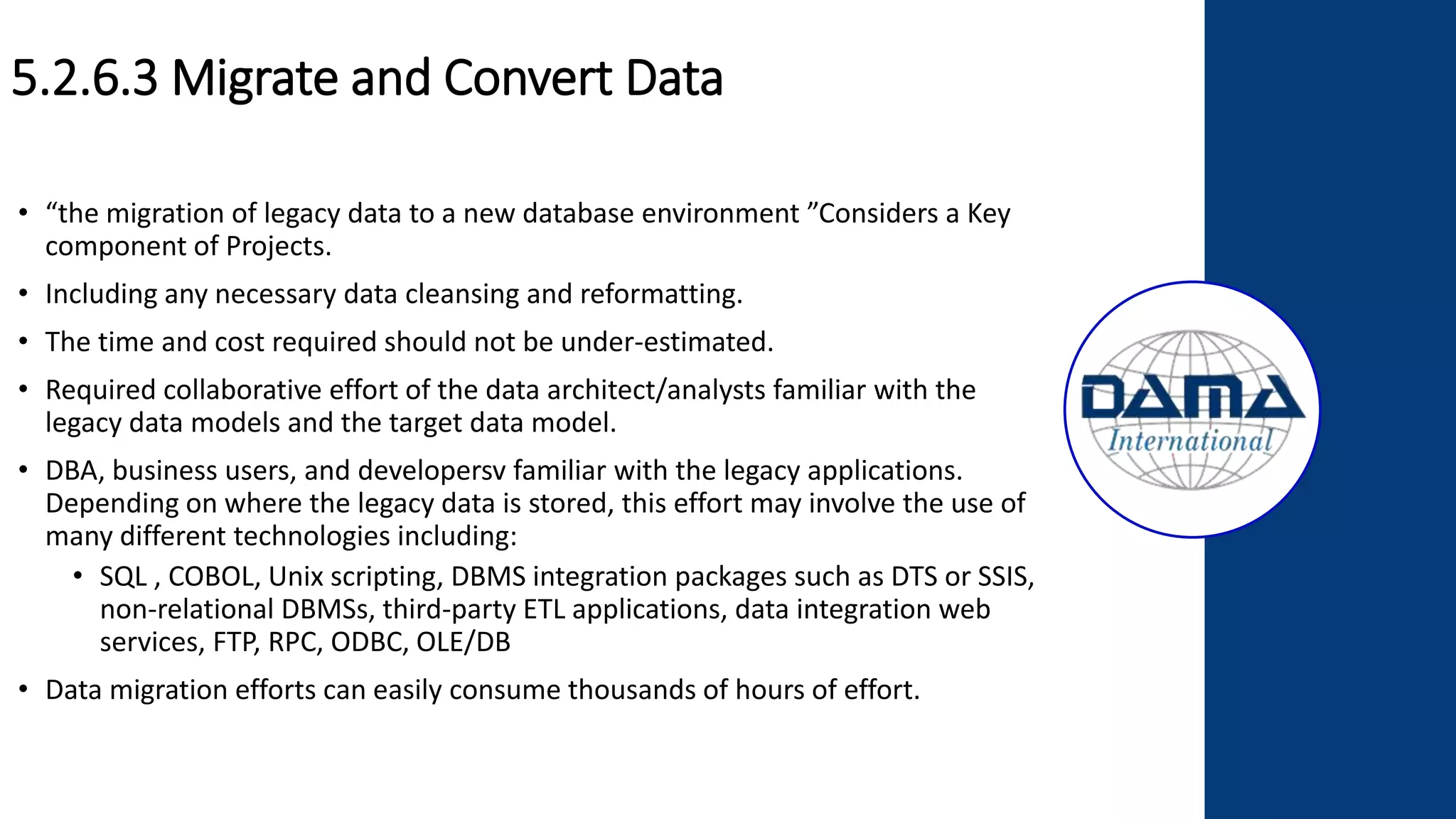 5.2.6.3 Migrate and Convert Data
• “the migration of legacy data to a new database environment ”Considers a Key
component of Projects.
• Including any necessary data cleansing and reformatting.
• The time and cost required should not be under-estimated.
• Required collaborative effort of the data architect/analysts familiar with the
legacy data models and the target data model.
• DBA, business users, and developersv familiar with the legacy applications.
Depending on where the legacy data is stored, this effort may involve the use of
many different technologies including:
• SQL , COBOL, Unix scripting, DBMS integration packages such as DTS or SSIS,
non-relational DBMSs, third-party ETL applications, data integration web
services, FTP, RPC, ODBC, OLE/DB
• Data migration efforts can easily consume thousands of hours of effort.
 