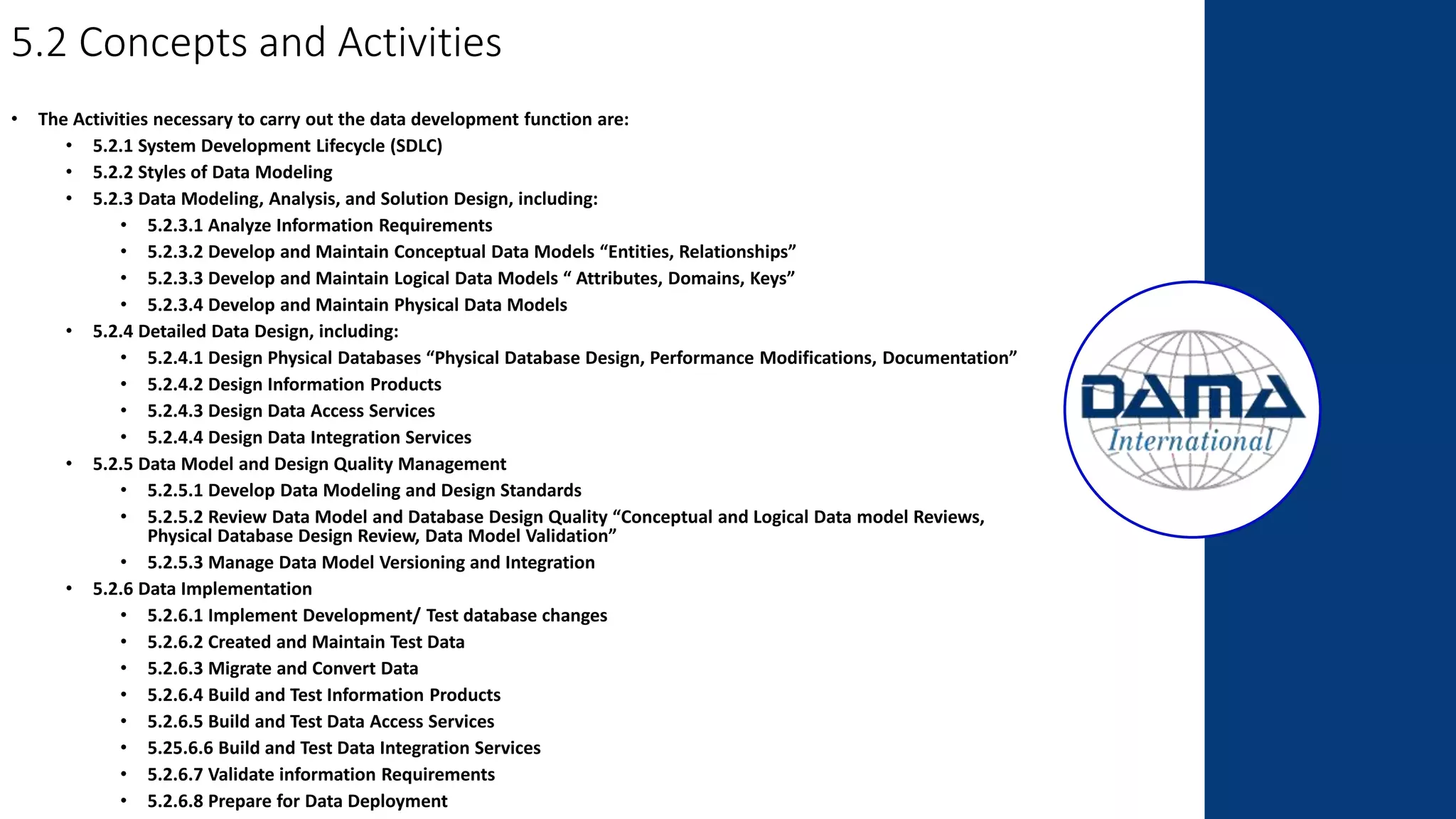 5.2 Concepts and Activities
• The Activities necessary to carry out the data development function are:
• 5.2.1 System Development Lifecycle (SDLC)
• 5.2.2 Styles of Data Modeling
• 5.2.3 Data Modeling, Analysis, and Solution Design, including:
• 5.2.3.1 Analyze Information Requirements
• 5.2.3.2 Develop and Maintain Conceptual Data Models “Entities, Relationships”
• 5.2.3.3 Develop and Maintain Logical Data Models “ Attributes, Domains, Keys”
• 5.2.3.4 Develop and Maintain Physical Data Models
• 5.2.4 Detailed Data Design, including:
• 5.2.4.1 Design Physical Databases “Physical Database Design, Performance Modifications, Documentation”
• 5.2.4.2 Design Information Products
• 5.2.4.3 Design Data Access Services
• 5.2.4.4 Design Data Integration Services
• 5.2.5 Data Model and Design Quality Management
• 5.2.5.1 Develop Data Modeling and Design Standards
• 5.2.5.2 Review Data Model and Database Design Quality “Conceptual and Logical Data model Reviews,
Physical Database Design Review, Data Model Validation”
• 5.2.5.3 Manage Data Model Versioning and Integration
• 5.2.6 Data Implementation
• 5.2.6.1 Implement Development/ Test database changes
• 5.2.6.2 Created and Maintain Test Data
• 5.2.6.3 Migrate and Convert Data
• 5.2.6.4 Build and Test Information Products
• 5.2.6.5 Build and Test Data Access Services
• 5.25.6.6 Build and Test Data Integration Services
• 5.2.6.7 Validate information Requirements
• 5.2.6.8 Prepare for Data Deployment
 