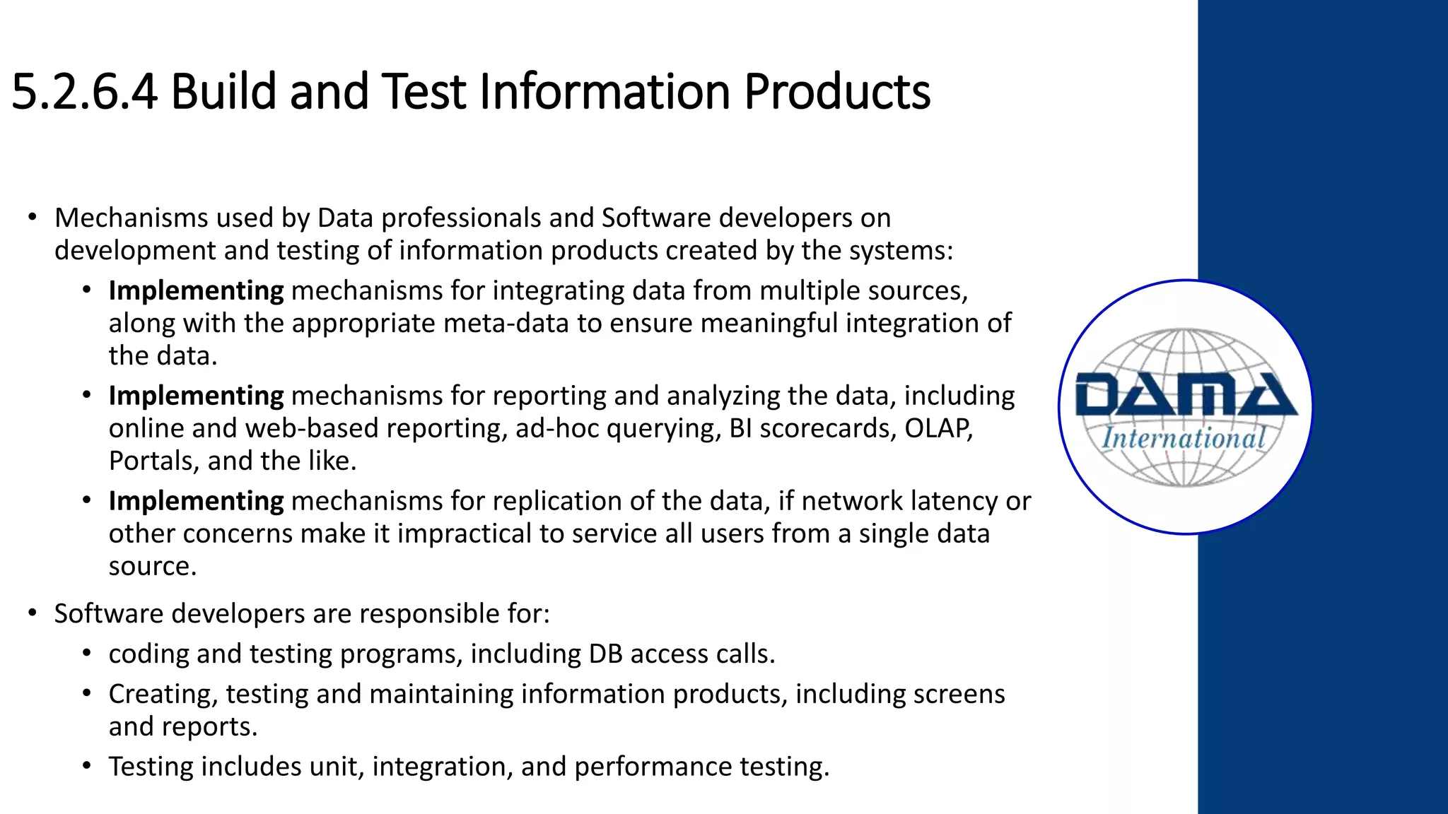 5.2.6.4 Build and Test Information Products
• Mechanisms used by Data professionals and Software developers on
development and testing of information products created by the systems:
• Implementing mechanisms for integrating data from multiple sources,
along with the appropriate meta-data to ensure meaningful integration of
the data.
• Implementing mechanisms for reporting and analyzing the data, including
online and web-based reporting, ad-hoc querying, BI scorecards, OLAP,
Portals, and the like.
• Implementing mechanisms for replication of the data, if network latency or
other concerns make it impractical to service all users from a single data
source.
• Software developers are responsible for:
• coding and testing programs, including DB access calls.
• Creating, testing and maintaining information products, including screens
and reports.
• Testing includes unit, integration, and performance testing.
 