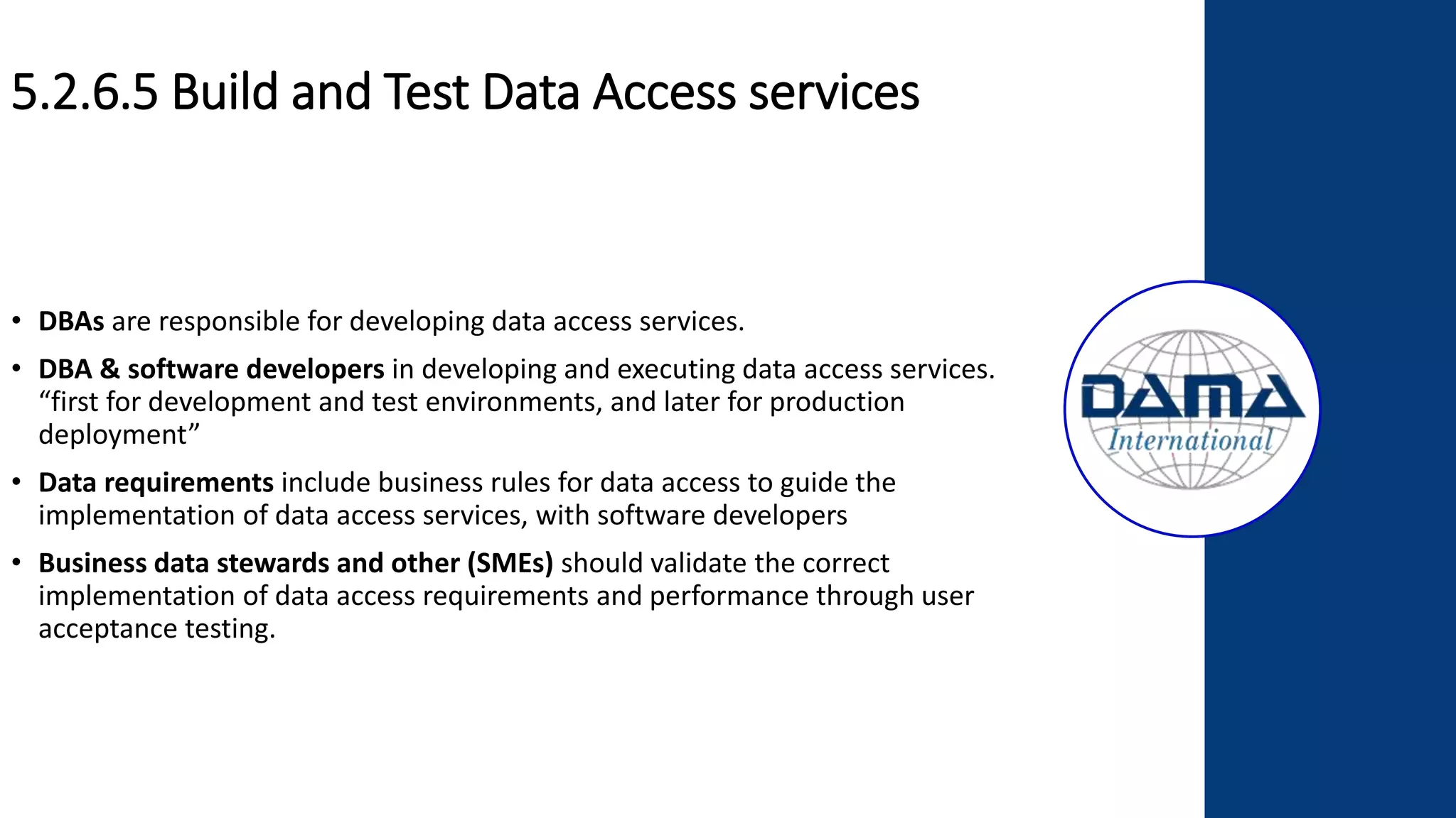 5.2.6.5 Build and Test Data Access services
• DBAs are responsible for developing data access services.
• DBA & software developers in developing and executing data access services.
“first for development and test environments, and later for production
deployment”
• Data requirements include business rules for data access to guide the
implementation of data access services, with software developers
• Business data stewards and other (SMEs) should validate the correct
implementation of data access requirements and performance through user
acceptance testing.
 