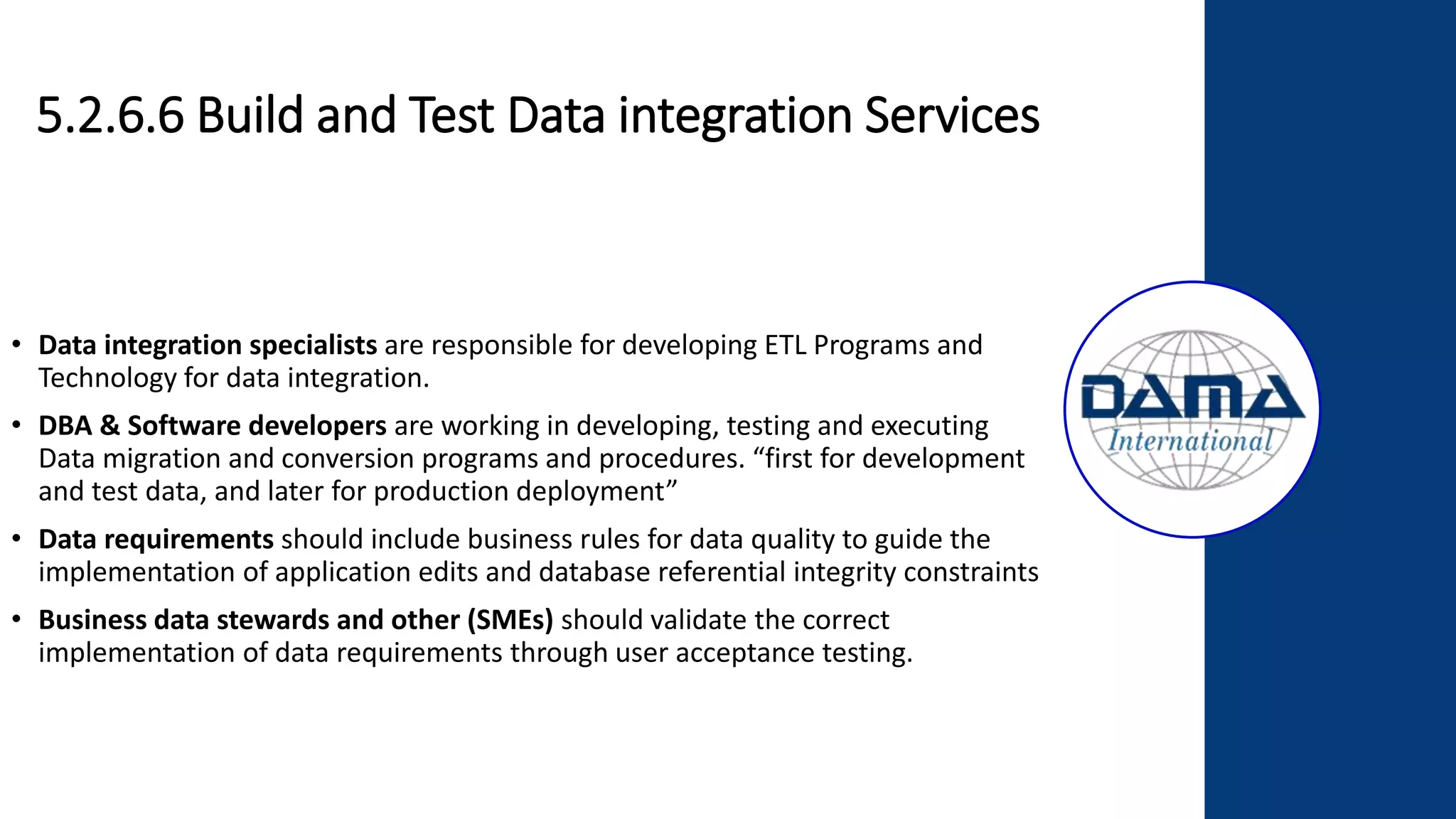 5.2.6.6 Build and Test Data integration Services
• Data integration specialists are responsible for developing ETL Programs and
Technology for data integration.
• DBA & Software developers are working in developing, testing and executing
Data migration and conversion programs and procedures. “first for development
and test data, and later for production deployment”
• Data requirements should include business rules for data quality to guide the
implementation of application edits and database referential integrity constraints
• Business data stewards and other (SMEs) should validate the correct
implementation of data requirements through user acceptance testing.
 