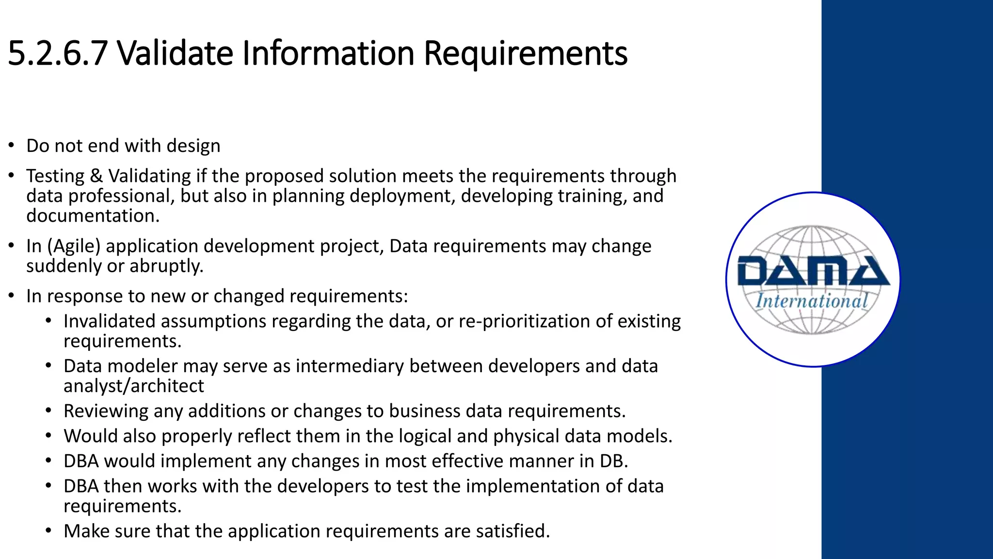 5.2.6.7 Validate Information Requirements
• Do not end with design
• Testing & Validating if the proposed solution meets the requirements through
data professional, but also in planning deployment, developing training, and
documentation.
• In (Agile) application development project, Data requirements may change
suddenly or abruptly.
• In response to new or changed requirements:
• Invalidated assumptions regarding the data, or re-prioritization of existing
requirements.
• Data modeler may serve as intermediary between developers and data
analyst/architect
• Reviewing any additions or changes to business data requirements.
• Would also properly reflect them in the logical and physical data models.
• DBA would implement any changes in most effective manner in DB.
• DBA then works with the developers to test the implementation of data
requirements.
• Make sure that the application requirements are satisfied.
 