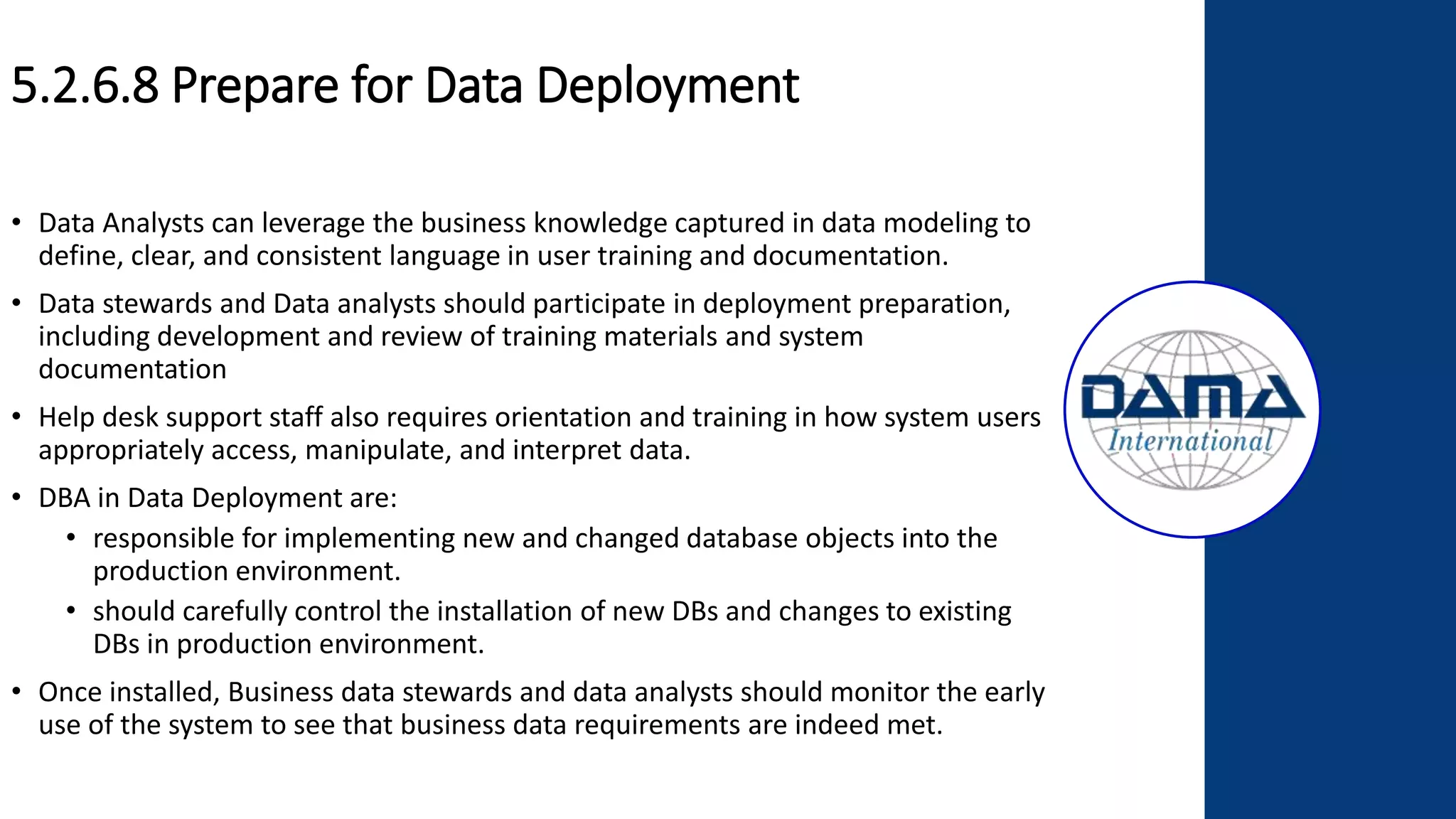 5.2.6.8 Prepare for Data Deployment
• Data Analysts can leverage the business knowledge captured in data modeling to
define, clear, and consistent language in user training and documentation.
• Data stewards and Data analysts should participate in deployment preparation,
including development and review of training materials and system
documentation
• Help desk support staff also requires orientation and training in how system users
appropriately access, manipulate, and interpret data.
• DBA in Data Deployment are:
• responsible for implementing new and changed database objects into the
production environment.
• should carefully control the installation of new DBs and changes to existing
DBs in production environment.
• Once installed, Business data stewards and data analysts should monitor the early
use of the system to see that business data requirements are indeed met.
 